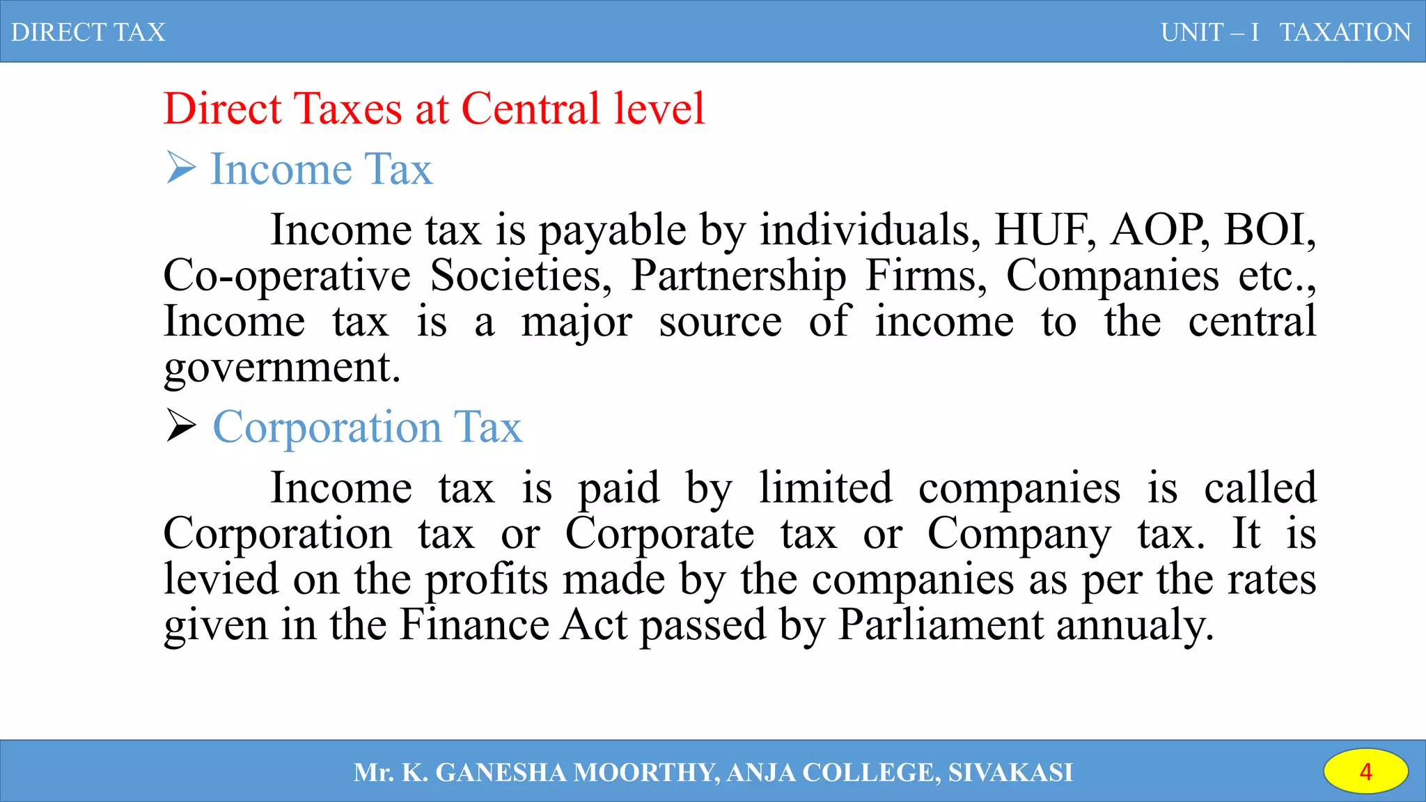 Direct Taxes at Central level
 Income Tax
Income tax is payable by individuals, HUF, AOP, BOI,
Co-operative Societies, Partnership Firms, Companies etc.,
Income tax is a major source of income to the central
government.
 Corporation Tax
Income tax is paid by limited companies is called
Corporation tax or Corporate tax or Company tax. It is
levied on the profits made by the companies as per the rates
given in the Finance Act passed by Parliament annualy.
DIRECT TAX UNIT – I TAXATION
Mr. K. GANESHA MOORTHY, ANJA COLLEGE, SIVAKASI 4
 