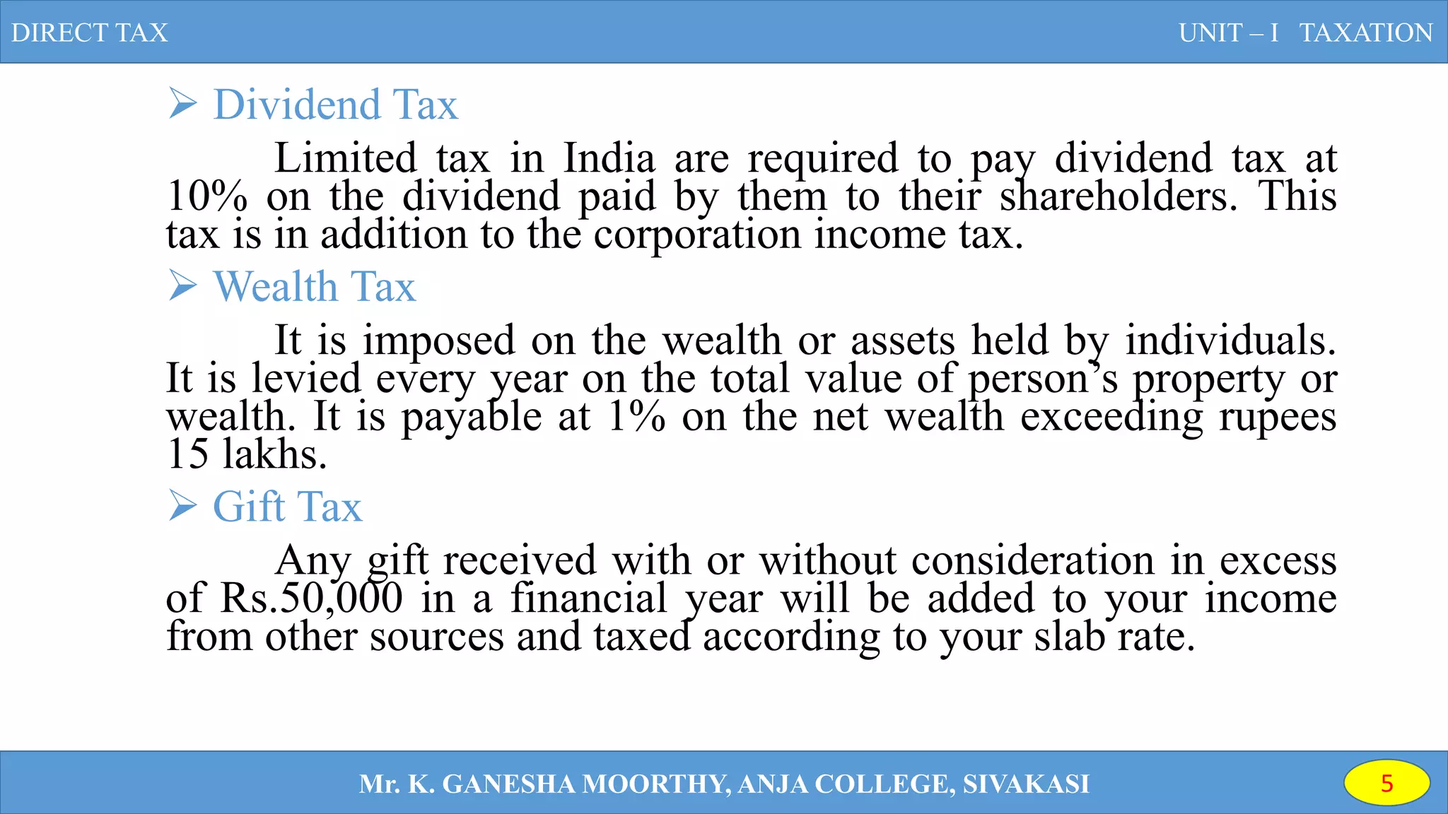  Dividend Tax
Limited tax in India are required to pay dividend tax at
10% on the dividend paid by them to their shareholders. This
tax is in addition to the corporation income tax.
 Wealth Tax
It is imposed on the wealth or assets held by individuals.
It is levied every year on the total value of person’s property or
wealth. It is payable at 1% on the net wealth exceeding rupees
15 lakhs.
 Gift Tax
Any gift received with or without consideration in excess
of Rs.50,000 in a financial year will be added to your income
from other sources and taxed according to your slab rate.
DIRECT TAX UNIT – I TAXATION
Mr. K. GANESHA MOORTHY, ANJA COLLEGE, SIVAKASI 5
 