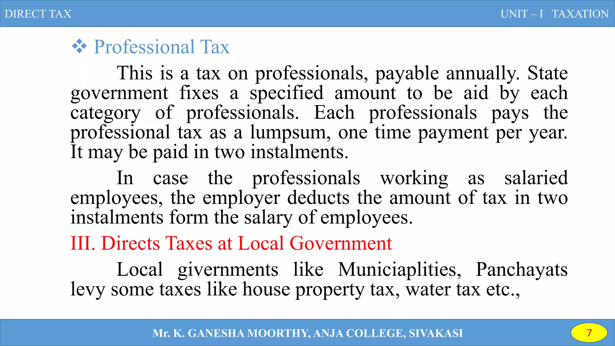  Professional Tax
This is a tax on professionals, payable annually. State
government fixes a specified amount to be aid by each
category of professionals. Each professionals pays the
professional tax as a lumpsum, one time payment per year.
It may be paid in two instalments.
In case the professionals working as salaried
employees, the employer deducts the amount of tax in two
instalments form the salary of employees.
III. Directs Taxes at Local Government
Local givernments like Municiaplities, Panchayats
levy some taxes like house property tax, water tax etc.,
DIRECT TAX UNIT – I TAXATION
Mr. K. GANESHA MOORTHY, ANJA COLLEGE, SIVAKASI 7
 