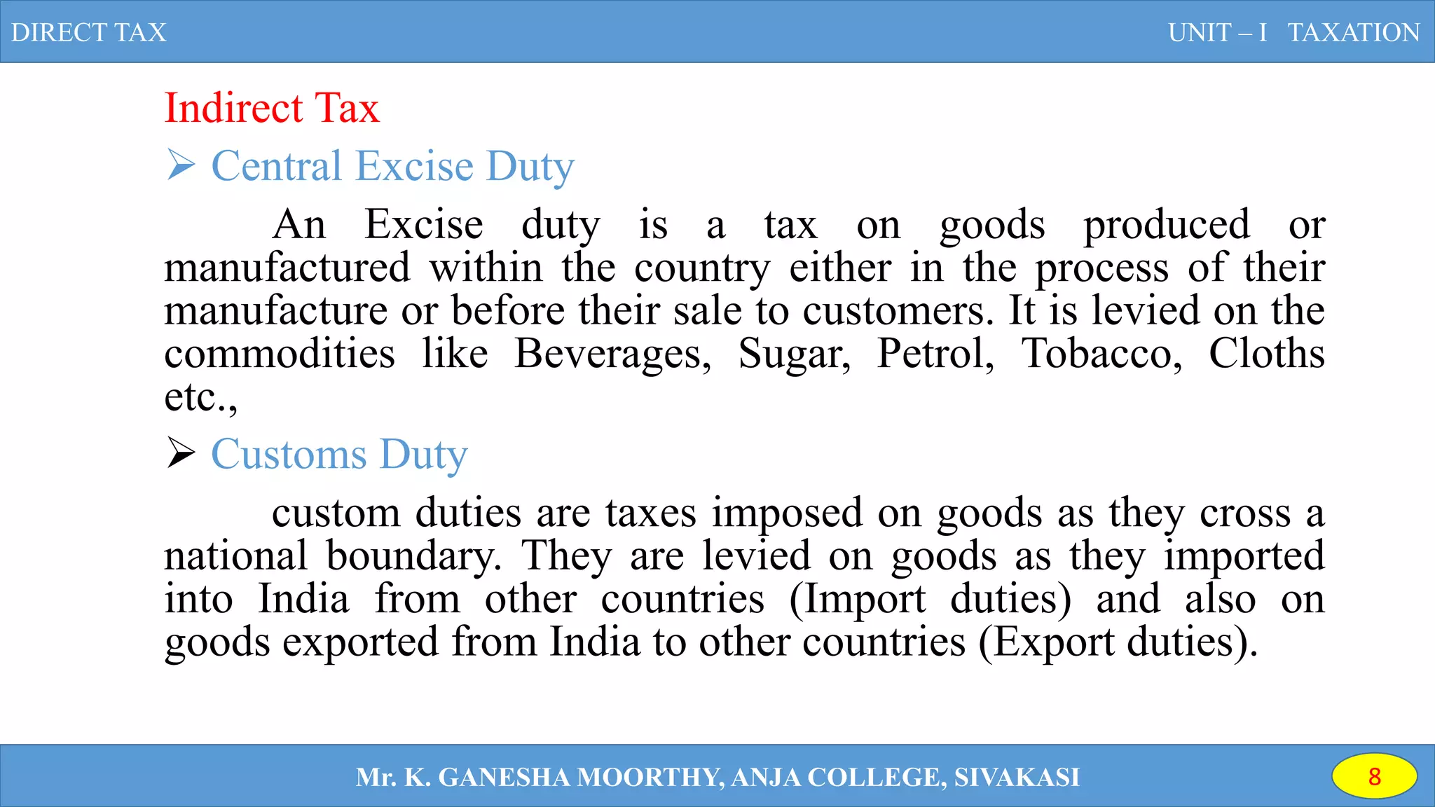 Indirect Tax
 Central Excise Duty
An Excise duty is a tax on goods produced or
manufactured within the country either in the process of their
manufacture or before their sale to customers. It is levied on the
commodities like Beverages, Sugar, Petrol, Tobacco, Cloths
etc.,
 Customs Duty
custom duties are taxes imposed on goods as they cross a
national boundary. They are levied on goods as they imported
into India from other countries (Import duties) and also on
goods exported from India to other countries (Export duties).
DIRECT TAX UNIT – I TAXATION
Mr. K. GANESHA MOORTHY, ANJA COLLEGE, SIVAKASI 8
 