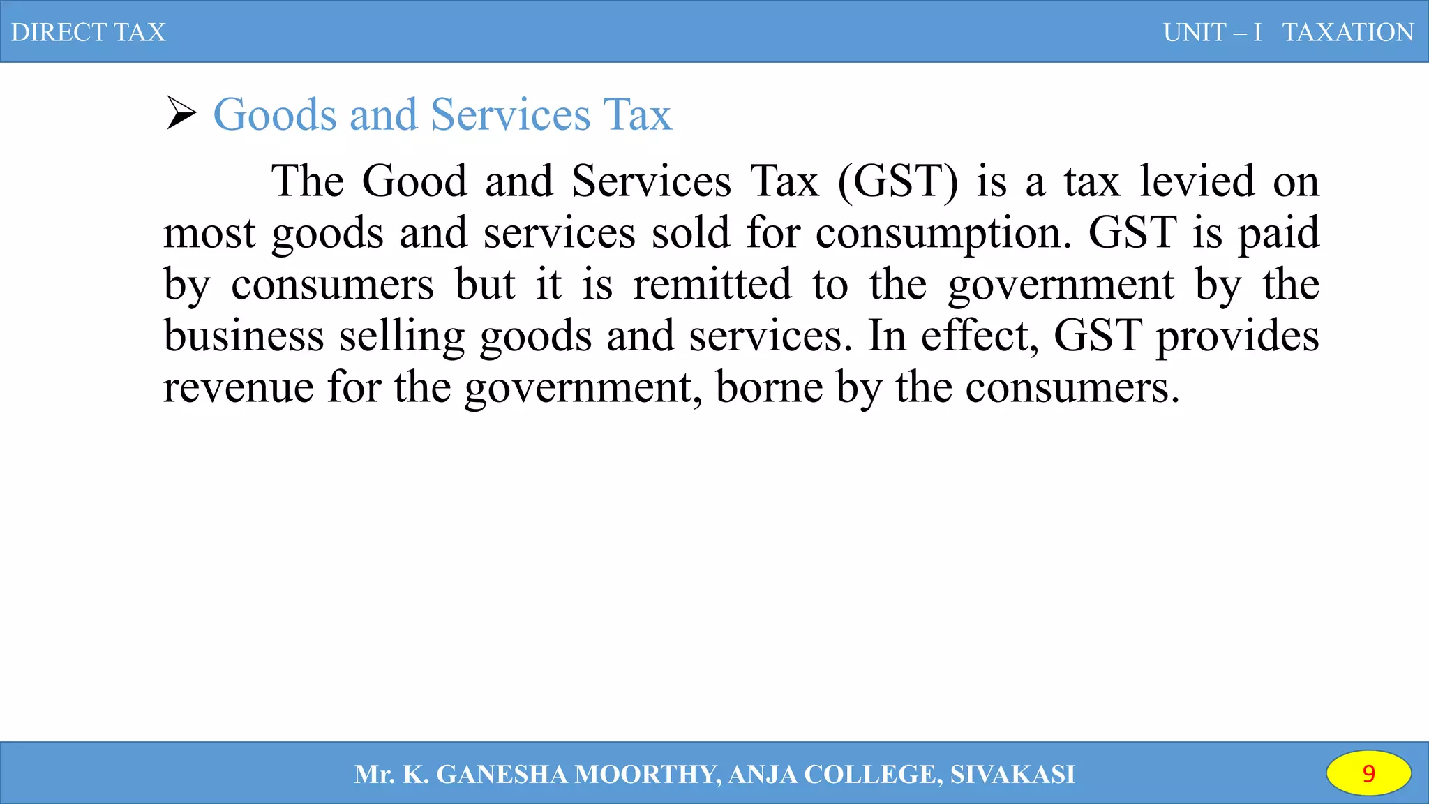  Goods and Services Tax
The Good and Services Tax (GST) is a tax levied on
most goods and services sold for consumption. GST is paid
by consumers but it is remitted to the government by the
business selling goods and services. In effect, GST provides
revenue for the government, borne by the consumers.
DIRECT TAX UNIT – I TAXATION
Mr. K. GANESHA MOORTHY, ANJA COLLEGE, SIVAKASI 9
 
