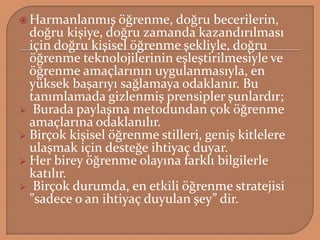  Harmanlanmış öğrenme, doğru becerilerin,
doğru kişiye, doğru zamanda kazandırılması
için doğru kişisel öğrenme şekliyle, doğru
öğrenme teknolojilerinin eşleştirilmesiyle ve
öğrenme amaçlarının uygulanmasıyla, en
yüksek başarıyı sağlamaya odaklanır. Bu
tanımlamada gizlenmiş prensipler şunlardır;
 Burada paylaşma metodundan çok öğrenme
amaçlarına odaklanılır.
 Birçok kişisel öğrenme stilleri, geniş kitlelere
ulaşmak için desteğe ihtiyaç duyar.
 Her birey öğrenme olayına farklı bilgilerle
katılır.
 Birçok durumda, en etkili öğrenme stratejisi
”sadece o an ihtiyaç duyulan şey” dir.
 