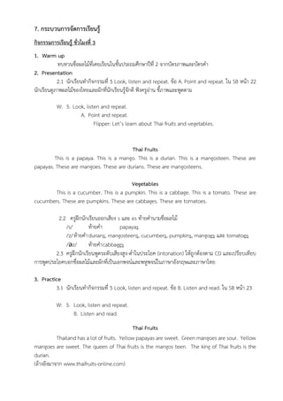 7. กระบวนการจัดการเรียนรู้
กิจกรรมการเรียนรู้ ชั่วโมงที่ 3
1. Warm up
ทบทวนชื่อผลไม้ที่เคยเรียนในชั้นประถมศึกษาปีที่ 2 จากบัตรภาพและบัตรคำ
2. Presentation
2.1 นักเรียนทำกิจกรรมที่ 5 Look, listen and repeat. ข้อ A. Point and repeat. ใน SB หน้า 22
นักเรียนดูภาพผลไม้ของไทยและผักที่นักเรียนรู้จักดี ฟังครูอ่าน ชี้ภาพและพูดตาม
W: 5. Look, listen and repeat.
A. Point and repeat.
Flipper: Let’s learn about Thai fruits and vegetables.
Thai Fruits
This is a papaya. This is a mango. This is a durian. This is a mangosteen. These are
papayas. These are mangoes. These are durians. These are mangosteens.
Vegetables
This is a cucumber. This is a pumpkin. This is a cabbage. This is a tomato. These are
cucumbers. These are pumpkins. These are cabbages. These are tomatoes.
2.2 ครูฝึกนักเรียนออกเสียง s และ es ท้ายคำนามชื่อผลไม้
/s/ ท้ายคำ papayas
/z/ท้ายคำdurians, mangosteens, cucumbers, pumpkins, mangoes และ tomatoes
/ǝz/ ท้ายคำcabbages
2.3 ครูฝึกนักเรียนพูดระดับเสียงสูง-ต่ำในประโยค (intonation) ให้ถูกต้องตาม CD และเปรียบเทียบ
การพูดประโยคบอกชื่อผลไม้และผักที่เป็นเอกพจน์และพหูพจน์ในภาษาอังกฤษและภาษาไทย
3. Practice
3.1 นักเรียนทำกิจกรรมที่ 5 Look, listen and repeat. ข้อ B. Listen and read. ใน SB หน้า 23
W: 5. Look, listen and repeat.
B. Listen and read.
Thai Fruits
Thailand has a lot of fruits. Yellow papayas are sweet. Green mangoes are sour. Yellow
mangoes are sweet. The queen of Thai fruits is the mangos teen. The king of Thai fruits is the
durian.
(อ้างอิงมาจาก www.thaifruits-online.com)
 
