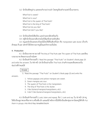 3.2 นักเรียนฟังครูอ่าน และตอบคำถามปากเปล่า โดยครูเขียนคำถามเหล่านี้บนกระดาน
What fruit is sweet?
What fruit is sour?
What fruit is the queen of Thai fruits?
What fruit is the king of Thai fruits?
What fruit do you like?
What fruit don’t you like?
3.3 นักเรียนเปิดหนังสือเรียน และอ่านออกเสียงพร้อมกัน
3.4 ครูฝึกนักเรียนออกเสียงประโยคให้ถูกต้องตามคลิปเสียง
3.5 ครูและนักเรียนสนทนาถึงผลไม้ไทยที่มีชื่อเสียงทั่วโลก คือ mangosteen และ durian เกี่ยวกับ
ลักษณะ สี และ รสชาติ ให้เกิดความภาคภูมิใจและรักความเป็นไทย
4. Production
4.1 นักเรียนวาดภาพ ระบายสี The king of Thai fruits และ The queen of Thai fruits และเขียน
บรรยายภาพ ติดผลงานบนป้ายนิเทศ
4.2 นักเรียนทำกิจกรรมที่ 5 Read the passage “Thai Fruits” on Student’s Book page 23
and write the answers. ใน WB หน้า 28 นักเรียนอ่านเรื่อง Thai fruits อ่านคำถามและเขียนตอบลงใน
ช่องว่างที่กำหนดให้
Answer
5. Read the passage “Thai Fruits” on Student’s Book page 23 and write the
answers.
1. Yellow papayas and yellow mangoes are sweet.
2. Green mangoes are sour.
3. The queen of Thai fruits is the mangosteen.
4. The king of Thai fruits is the durian.
5. I like (durians/mangoes/mangosteens, etc).
6. I don’t like (durians/mangoes/mangosteens, etc).
4.3 นักเรียนทำกิจกรรมที่ 5 Look, listen and repeat. ข้อ C. Look and say. ใน SB หน้า 24 ครู
ให้นักเรียนดูภาพบอกชื่ออาหาร เครื่องดื่ม ผัก และผลไม้ หลังจากนั้นให้นักเรียนจัดกลุ่มอาหารโดยครูใช้คำสั่ง Put
them in groups. ตาม Mind Map ของแต่ละประเภท
 
