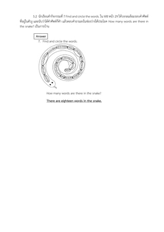 5.2 นักเรียนทำกิจกรรมที่ 7 Find and circle the words. ใน WB หน้า 29 ให้วงกลมล้อมรอบคำศัพท์
ที่อยู่ในตัวงู และนับว่าได้คำศัพท์กี่คำ แล้วตอบคำถามลงในช่องว่างใต้ประโยค How many words are there in
the snake? เป็นการบ้าน
Answer
7. Find and circle the words.
How many words are there in the snake?
There are eighteen words in the snake.
 