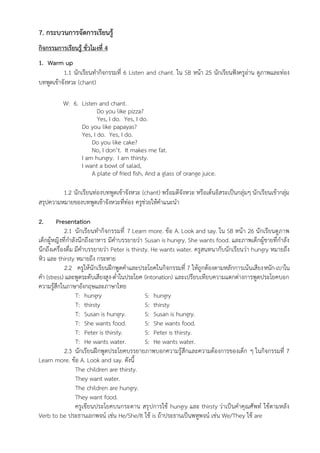 7. กระบวนการจัดการเรียนรู้
กิจกรรมการเรียนรู้ ชั่วโมงที่ 4
1. Warm up
1.1 นักเรียนทำกิจกรรมที่ 6 Listen and chant. ใน SB หน้า 25 นักเรียนฟังครูอ่าน ดูภาพและท่อง
บทพูดเข้าจังหวะ (chant)
W: 6. Listen and chant.
Do you like pizza?
Yes, I do. Yes, I do.
Do you like papayas?
Yes, I do. Yes, I do.
Do you like cake?
No, I don’t. It makes me fat.
I am hungry. I am thirsty.
I want a bowl of salad,
A plate of fried fish, And a glass of orange juice.
1.2 นักเรียนท่องบทพูดเข้าจังหวะ (chant) พร้อมตีจังหวะ หรือเต้นอิสระเป็นกลุ่มๆ นักเรียนเข้ากลุ่ม
สรุปความหมายของบทพูดเข้าจังหวะที่ท่อง ครูช่วยให้คำแนะนำ
2. Presentation
2.1 นักเรียนทำกิจกรรมที่ 7 Learn more. ข้อ A. Look and say. ใน SB หน้า 26 นักเรียนดูภาพ
เด็กผู้หญิงที่กำลังนึกถึงอาหาร มีคำบรรยายว่า Susan is hungry. She wants food. และภาพเด็กผู้ชายที่กำลัง
นึกถึงเครื่องดื่ม มีคำบรรยายว่า Peter is thirsty. He wants water. ครูสนทนากับนักเรียนว่า hungry หมายถึง
หิว และ thirsty หมายถึง กระหาย
2.2 ครูให้นักเรียนฝึกพูดคำและประโยคในกิจกรรมที่ 7 ให้ถูกต้องตามหลักการเน้นเสียงหนัก-เบาใน
คำ (stress) และพูดระดับเสียงสูง-ต่ำในประโยค (intonation) และเปรียบเทียบความแตกต่างการพูดประโยคบอก
ความรู้สึกในภาษาอังกฤษและภาษาไทย
T: hungry S: hungry
T: thirsty S: thirsty
T: Susan is hungry. S: Susan is hungry.
T: She wants food. S: She wants food.
T: Peter is thirsty. S: Peter is thirsty.
T: He wants water. S: He wants water.
2.3 นักเรียนฝึกพูดประโยคบรรยายภาพบอกความรู้สึกและความต้องการของเด็ก ๆ ในกิจกรรมที่ 7
Learn more. ข้อ A. Look and say. ดังนี้
The children are thirsty.
They want water.
The children are hungry.
They want food.
ครูเขียนประโยคบนกระดาน สรุปการใช้ hungry และ thirsty ว่าเป็นคำคุณศัพท์ ใช้ตามหลัง
Verb to be ประธานเอกพจน์ เช่น He/She/It ใช้ is ถ้าประธานเป็นพหูพจน์ เช่น We/They ใช้ are
 