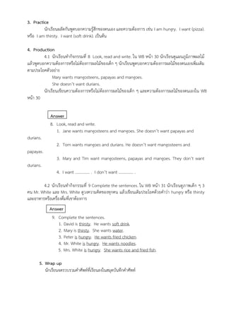 3. Practice
นักเรียนผลัดกันพูดบอกความรู้สึกของตนเอง และความต้องการ เช่น I am hungry. I want (pizza).
หรือ I am thirsty. I want (soft drink). เป็นต้น
4. Production
4.1 นักเรียนทำกิจกรรมที่ 8 Look, read and write. ใน WB หน้า 30 นักเรียนดูแผนภูมิภาพผลไม้
แล้วพูดบอกความต้องการหรือไม่ต้องการผลไม้ของเด็ก ๆ นักเรียนพูดบอกความต้องการผลไม้ของตนเองเพิ่มเติม
ตามประโยคตัวอย่าง
Mary wants mangosteens, papayas and mangoes.
She doesn’t want durians.
นักเรียนเขียนความต้องการหรือไม่ต้องการผลไม้ของเด็ก ๆ และความต้องการผลไม้ของตนเองใน WB
หน้า 30
Answer
8. Look, read and write.
1. Jane wants mangosteens and mangoes. She doesn’t want papayas and
durians.
2. Tom wants mangoes and durians. He doesn’t want mangosteens and
papayas.
3. Mary and Tim want mangosteens, papayas and mangoes. They don’t want
durians.
4. I want …………… . I don’t want …………… .
4.2 นักเรียนทำกิจกรรมที่ 9 Complete the sentences. ใน WB หน้า 31 นักเรียนดูภาพเด็ก ๆ 3
คน Mr. White และ Mrs. White ดูวงความคิดของทุกคน แล้วเขียนเติมประโยคด้วยคำว่า hungry หรือ thirsty
และอาหารหรือเครื่องดื่มที่เขาต้องการ
Answer
9. Complete the sentences.
1. David is thirsty. He wants soft drink.
2. Mary is thirsty. She wants water.
3. Peter is hungry. He wants fried chicken.
4. Mr. White is hungry. He wants noodles.
5. Mrs. White is hungry. She wants rice and fried fish.
5. Wrap up
นักเรียนจดรวบรวมคำศัพท์ที่เรียนลงในสมุดบันทึกคำศัพท์
 
