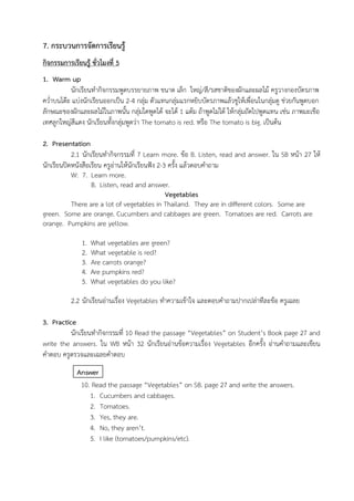 7. กระบวนการจัดการเรียนรู้
กิจกรรมการเรียนรู้ ชั่วโมงที่ 5
1. Warm up
นักเรียนทำกิจกรรมพูดบรรยายภาพ ขนาด เล็ก ใหญ่/สี/รสชาติของผักและผลไม้ ครูวางกองบัตรภาพ
คว่ำบนโต๊ะ แบ่งนักเรียนออกเป็น 2-4 กลุ่ม ตัวแทนกลุ่มแรกหยิบบัตรภาพแล้วชูให้เพื่อนในกลุ่มดู ช่วยกันพูดบอก
ลักษณะของผักและผลไม้ในภาพนั้น กลุ่มใดพูดได้ จะได้ 1 แต้ม ถ้าพูดไม่ได้ ให้กลุ่มถัดไปพูดแทน เช่น ภาพมะเขือ
เทศลูกใหญ่สีแดง นักเรียนทั้งกลุ่มพูดว่า The tomato is red. หรือ The tomato is big. เป็นต้น
2. Presentation
2.1 นักเรียนทำกิจกรรมที่ 7 Learn more. ข้อ B. Listen, read and answer. ใน SB หน้า 27 ให้
นักเรียนปิดหนังสือเรียน ครูอ่านให้นักเรียนฟัง 2-3 ครั้ง แล้วตอบคำถาม
W: 7. Learn more.
B. Listen, read and answer.
Vegetables
There are a lot of vegetables in Thailand. They are in different colors. Some are
green. Some are orange. Cucumbers and cabbages are green. Tomatoes are red. Carrots are
orange. Pumpkins are yellow.
1. What vegetables are green?
2. What vegetable is red?
3. Are carrots orange?
4. Are pumpkins red?
5. What vegetables do you like?
2.2 นักเรียนอ่านเรื่อง Vegetables ทำความเข้าใจ และตอบคำถามปากเปล่าทีละข้อ ครูเฉลย
3. Practice
นักเรียนทำกิจกรรมที่ 10 Read the passage “Vegetables” on Student’s Book page 27 and
write the answers. ใน WB หน้า 32 นักเรียนอ่านข้อความเรื่อง Vegetables อีกครั้ง อ่านคำถามและเขียน
คำตอบ ครูตรวจและเฉลยคำตอบ
Answer
10. Read the passage “Vegetables” on SB. page 27 and write the answers.
1. Cucumbers and cabbages.
2. Tomatoes.
3. Yes, they are.
4. No, they aren’t.
5. I like (tomatoes/pumpkins/etc).
 
