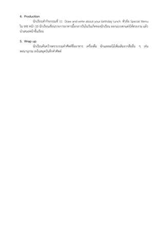 4. Production
นักเรียนทำกิจกรรมที่ 11 Draw and write about your birthday lunch. หัวข้อ Special Menu
ใน WB หน้า 33 นักเรียนเขียนรายการอาหารมื้อกลางวันในวันเกิดของนักเรียน ออกแบบตกแต่งให้สวยงาม แล้ว
นำเสนอหน้าชั้นเรียน
5. Wrap up
นักเรียนค้นคว้าจดรวบรวมคำศัพท์ชื่ออาหาร เครื่องดื่ม ผักและผลไม้เพิ่มเติมจากสื่ออื่น ๆ เช่น
พจนานุกรม ลงในสมุดบันทึกคำศัพท์
 
