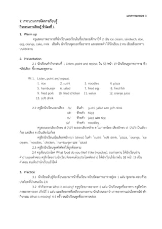 เอกสารหมายเลข 3
7. กระบวนการจัดการเรียนรู้
กิจกรรมการเรียนรู้ ชั่วโมงที่ 1
1. Warm up
ครูแสดงภาพอาหารที่นักเรียนเคยเรียนในชั้นประถมศึกษาปีที่ 2 เช่น ice cream, sandwich, rice,
egg, orange, cake, milk เป็นต้น นักเรียนพูดบอกชื่ออาหาร และสะกดคำ ให้นักเรียน 2 คน เขียนชื่ออาหาร
บนกระดาน
2. Presentation
2.1 นักเรียนทำกิจกรรมที่ 1 Listen, point and repeat. ใน SB หน้า 19 นักเรียนดูภาพอาหาร ฟัง
คลิปเสียง ชี้ภาพและพูดตาม
W: 1. Listen, point and repeat.
1. rice 2. sushi 3. noodles 4. pizza
5. hamburger 6. salad 7. fried egg 8. fried fish
9. fried pork 10. fried chicken 11. water 12. orange juice
13. soft drink
2.2 ครูฝึกนักเรียนออกเสียง /s/ ต้นคำ sushi, salad และ soft drink
/d/ ท้ายคำ fried
/s/ ท้ายคำ juice และ rice
/z/ ท้ายคำ noodles
ครูสอนออกเสียงอักษร d (/d/) จะออกเสียงคล้าย ด ในภาษาไทย เสียงอักษร d (/d/) เป็นเสียง
ก้อง แต่เสียง ด เป็นเสียงไม่ก้อง
ครูฝึกนักเรียนเน้นเสียงหนัก-เบา (stress) ในคำ ˈsushi, ˈsoft drink, ˈpizza, ˈorange, ˈice
cream, ˈnoodles, ˈchicken, ˈhamburger และ ˈsalad
2.3 ครูฝึกนักเรียนพูดคำศัพท์ให้ถูกต้องตาม
2.4 ครูเขียนประโยค What food do you like? I like (noodles). บนกระดาน ให้นักเรียนอ่าน
คำถามและคำตอบ ครูฝึกโดยถามนักเรียนทีละคนด้วยประโยคดังกล่าว ให้นักเรียนใช้ภาพใน SB หน้า 19 เป็น
คำตอบ จนเห็นว่านักเรียนเข้าใจดี
3. Practice
3.1 นักเรียนจับคู่กับเพื่อนออกมาหน้าชั้นเรียน หยิบบัตรภาพอาหารคู่ละ 1 แผ่น พูดถาม-ตอบด้วย
ประโยคที่นำเสนอใน 2.4
3.2 ทำกิจกรรม What is missing? ครูชูบัตรภาพอาหาร 6 แผ่น นักเรียนพูดชื่ออาหาร ครูดึงบัตร
ภาพอาหารออก เก็บไว้ 1 แผ่น และติดภาพที่เหลือบนกระดาน นักเรียนบอกว่า ภาพอาหารแผ่นใดหายไป ทำ
กิจกรรม What is missing? 4-5 ครั้ง จนนักเรียนพูดชื่ออาหารคล่อง
 