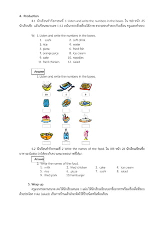 4. Production
4.1 นักเรียนทำกิจกรรมที่ 1 Listen and write the numbers in the boxes. ใน WB หน้า 25
นักเรียนฟัง แล้วเขียนหมายเลข 1-12 ลงในกรอบสี่เหลี่ยมใต้ภาพ ตรวจสอบคำตอบกับเพื่อน ครูเฉลยคำตอบ
W: 1. Listen and write the numbers in the boxes.
1. sushi 2. soft drink
3. rice 4. water
5. pizza 6. fried fish
7. orange juice 8. ice cream
9. cake 10. noodles
11. fried chicken 12. salad
Answer
1. Listen and write the numbers in the boxes.
4.2 นักเรียนทำกิจกรรมที่ 2 Write the names of the food. ใน WB หน้า 26 นักเรียนเขียนชื่อ
อาหารลงในช่องว่างให้ตรงกับความหมายของภาพที่ให้มา
Answer
2. Write the names of the food.
1. milk 2. fried chicken 3. cake 4. ice cream
5. rice 6. pizza 7. sushi 8. salad
9. fried pork 10.hamburger
5. Wrap up
ครูแจกกระดาษขนาด A4 ให้นักเรียนคนละ 1 แผ่น ให้นักเรียนเขียนบอกชื่ออาหารหรือเครื่องดื่มที่ชอบ
ด้วยประโยค I like (salad). เป็นการบ้านแล้วนำมาติดไว้ที่ป้ายนิเทศในห้องเรียน
10 1 5
2 11 6
9 8 3
12 4 7
 
