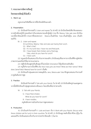 7. กระบวนการจัดการเรียนรู้
กิจกรรมการเรียนรู้ ชั่วโมงที่ 2
1. Warm up
ครูทบทวนคำศัพท์ชื่ออาหารที่นักเรียนได้เรียนมาแล้ว
2. Presentation
2.1 นักเรียนทำกิจกรรมที่ 2 Listen and repeat. ใน SB หน้า 20 นักเรียนปิดหนังสือ ฟังบทสนทนา
จากคลิปเสียงครูให้รายละเอียดว่าเป็นบทสนทนาของเด็กผู้หญิง 3 คน ชื่อ Weena, Yoko และ Jane นักเรียน
บอกเชื้อชาติของเด็กทั้ง 3 คนจากชื่อของพวกเขา Weena เป็นเด็กไทย Yoko เป็นเด็กญี่ปุ่น Jane เป็นเด็ก
อเมริกัน
W: 2. Listen and repeat.
At lunchtime, Weena, Yoko and Jane are having their lunch.
G1: What’s that?
G2: It’s my lunch box. I have rice and fried pork.
G3: I have bread, fried chicken and a fried egg.
Yoko, what do you have for lunch?
G1: I have sushi.
2.2 ครูและนักเรียนสนทนาเกี่ยวกับอาหารของเด็กๆ นักเรียนสรุปชื่ออาหารจากเรื่องที่ฟัง ครูติดบัตร
ภาพอาหารและบัตรคำชื่ออาหารบนกระดาน
2.3 ครูฝึกนักเรียนพูดระดับเสียงสูง-ต่ำในประโยค (intonation) ให้ถูกต้องตามคลิปเสียง
2.4 ครูตั้งคำถามจากเรื่องที่ฟัง เช่น How many girls are there? What are their names? What
does (Jane/Yoko/ Weena) have for lunch? เป็นต้น
2.5 นักเรียนเข้ากลุ่มแสดงบทบาทสมมุติเป็น Jane, Weena และ Yoko ฝึกพูดบทสนทนากิจกรรมที่
2 ครูเดินสังเกตการพูด
3. Practice
นักเรียนทำกิจกรรมที่ 3 Talk with your friends. ใน SB หน้า 20 นักเรียนฟังครูอ่านและพูดตาม
จากนั้นให้นักเรียนเข้ากลุ่มพูดบทสนทนาเลียนแบบ โดยเปลี่ยนชื่ออาหารตามจริง
W: 3. Talk with your friends.
G: I have fried chicken.
What do you have for lunch?
B: I have noodles.
ครูเดินสังเกตการณ์ร่วมกิจกรรมการพูดบทสนทนา
4. Production
4.1 นักเรียนทำกิจกรรมที่ 4 Look and learn. ข้อ A. Work with your friends. Discuss what
these children eat for lunch in their countries. ใน SB หน้า 21 นักเรียนดูภาพเด็กเชื้อชาติไทย ญี่ปุ่น จีน
และอเมริกัน นักเรียนสนทนาเกี่ยวกับอาหารประจำชาติของเด็ก ๆ ในภาพ
 