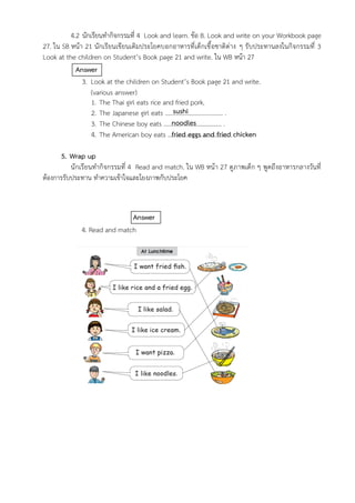4.2 นักเรียนทำกิจกรรมที่ 4 Look and learn. ข้อ B. Look and write on your Workbook page
27. ใน SB หน้า 21 นักเรียนเขียนเติมประโยคบอกอาหารที่เด็กเชื้อชาติต่าง ๆ รับประทานลงในกิจกรรมที่ 3
Look at the children on Student’s Book page 21 and write. ใน WB หน้า 27
Answer
3. Look at the children on Student’s Book page 21 and write.
(various answer)
1. The Thai girl eats rice and fried pork.
2. The Japanese girl eats ……………………………….. .
3. The Chinese boy eats ……………………………….. .
4. The American boy eats ……………..………………….. .
5. Wrap up
นักเรียนทำกิจกรรมที่ 4 Read and match. ใน WB หน้า 27 ดูภาพเด็ก ๆ พูดถึงอาหารกลางวันที่
ต้องการรับประทาน ทำความเข้าใจและโยงภาพกับประโยค
Answer
4. Read and match
sushi
noodles
fried eggs and fried chicken
 