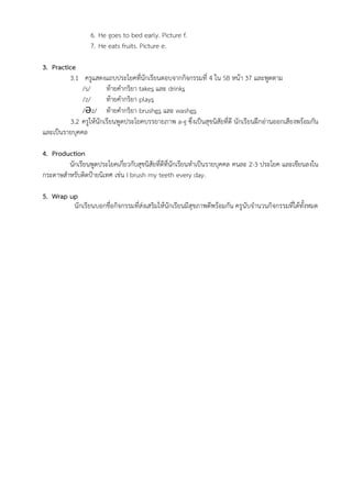 6. He goes to bed early. Picture f.
7. He eats fruits. Picture e.
3. Practice
3.1 ครูแสดงแถบประโยคที่นักเรียนตอบจากกิจกรรมที่ 4 ใน SB หน้า 37 และพูดตาม
/s/ ท้ายคำกริยา takes และ drinks
/z/ ท้ายคำกริยา plays
/Əz/ ท้ายคำกริยา brushes และ washes
3.2 ครูให้นักเรียนพูดประโยคบรรยายภาพ a-g ซึ่งเป็นสุขนิสัยที่ดี นักเรียนฝึกอ่านออกเสียงพร้อมกัน
และเป็นรายบุคคล
4. Production
นักเรียนพูดประโยคเกี่ยวกับสุขนิสัยที่ดีที่นักเรียนทำเป็นรายบุคคล คนละ 2-3 ประโยค และเขียนลงใน
กระดาษสำหรับติดป้ายนิเทศ เช่น I brush my teeth every day.
5. Wrap up
นักเรียนบอกชื่อกิจกรรมที่ส่งเสริมให้นักเรียนมีสุขภาพดีพร้อมกัน ครูนับจำนวนกิจกรรมที่ได้ทั้งหมด
 
