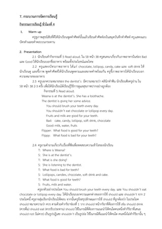 7. กระบวนการจัดการเรียนรู้
กิจกรรมการเรียนรู้ ชั่วโมงที่ 4
1. Warm up
ครูชูภาพสุขนิสัยที่ดีให้นักเรียนพูดคำศัพท์นั้นแล้วเขียนคำศัพท์ลงในสมุดบันทึกคำศัพท์ ครูแสดงแถบ
บัตรคำเฉลยคำตอบบนกระดาน
2. Presentation
2.1 นักเรียนทำกิจกรรมที่ 5 Read aloud. ใน SB หน้า 38 ครูสนทนาเกี่ยวกับภาพอาหารในช่อง Bad
และ Good ให้นักเรียนบอกชื่ออาหาร พร้อมทั้งประโยชน์และโทษ
2.2 ครูแสดงบัตรภาพอาหาร ได้แก่ chocolate, lollipop, candy, cake และ soft drink ให้
นักเรียนดู และชี้ภาพ พูดคำศัพท์ให้นักเรียนพูดตามและสะกดคำพร้อมกัน ครูชี้ภาพอาหารให้นักเรียนบอก
ความหมายของอาหาร
2.3 ครูบอกความหมายของ the dentist’s มีความหมายว่า คลินิกทำฟัน นักเรียนฟังครูอ่าน ใน
SB หน้า 38 2-3 ครั้ง เพื่อให้นักเรียนได้เรียนรู้วิธีการดูแลสุขภาพปากอย่างถูกต้อง
กิจกรรมที่ 5.Read aloud.
Weena is at the dentist’s. She has a toothache.
The dentist is giving her some advice.
You should brush your teeth every day.
You shouldn’t eat chocolate or lollipop every day.
Fruits and milk are good for your teeth.
Bad: cake, candy, lollipop, soft drink, chocolate
Good:milk, water, fruits
Flipper: What food is good for your teeth?
Flippy: What food is bad for your teeth?
2.4 ครูถามคำถามเกี่ยวกับเรื่องที่ฟังเพื่อทดสอบความเข้าใจของนักเรียน
T: Where is Weena?
S: She is at the dentist’s.
T: What is she doing?
S: She is listening to the dentist.
T: What food is bad for teeth?
S: Lollipops, candies, chocolate, soft drink and cake.
T: What food is good for teeth?
S: Fruits, milk and water.
ครูยกตัวอย่างประโยค You should brush your teeth every day. และ You shouldn’t eat
chocolate or lollipop every day. ให้นักเรียนบอกความแตกต่างของการใช้ should และ shouldn’t จาก 2
ประโยคนี้ ครูอาจสุ่มเรียกนักเรียนให้ตอบ จากนั้นครูจึงสรุปลักษณะการใช้ should ที่ถูกต้องว่า ในประโยค
should หมายความว่า ควร ตามด้วยคำกริยาช่องที่ 1 วาง should หน้ากริยาที่ต้องการใช้ เช่น should drink
(ควรดื่ม) should eat (ควรรับประทาน) should ใช้ในกรณีที่ต้องการแนะนำให้คนใดคนหนึ่งทำกิริยาที่เสนอ
should not (ไม่ควร) เป็นรูปปฏิเสธ shouldn’t เป็นรูปย่อ ใช้ในกรณีที่แนะนำให้คนใด คนหนึ่งไม่ทำกิริยานั้น ๆ
 