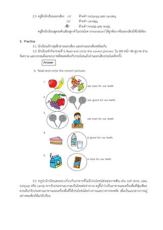 2.5 ครูฝึกนักเรียนออกเสียง /s/ ท้ายคำ lollipops และ candies
/z/ ท้ายคำ candies
/θ/ ท้ายคำ health และ teeth
ครูฝึกนักเรียนพูดระดับเสียงสูง-ต่ำในประโยค (intonation) ให้ถูกต้อง หรือออกเสียงให้ใกล้เคียง
3. Practice
3.1 นักเรียนเข้ากลุ่มฝึกอ่านออกเสียง และอ่านออกเสียงพร้อมกัน
3.2 นักเรียนทำกิจกรรมที่ 6 Read and circle the correct pictures. ใน WB หน้า 48 ดูภาพ อ่าน
ข้อความ และวงกลมล้อมรอบภาพที่สอดคล้องกับประโยคแล้วอ่านออกเสียงประโยคอีกครั้ง
Answer
6. Read and circle the correct pictures.
3.3 ครูนำนักเรียนสนทนาเกี่ยวกับอาหารที่ไม่มีประโยชน์ต่อสุขภาพฟัน เช่น soft drink, cake,
lollipop หรือ candy หากรับประทานมากจะเป็นโทษต่อร่างกาย ครูชี้นำว่าเป็นอาหารและเครื่องดื่มที่ฟุ่มเฟือย
ควรเลือกรับประทานอาหารและเครื่องดื่มที่ให้ประโยชน์ต่อร่างกายและราคาประหยัด เพื่อเป็นแนวทางการอยู่
อย่างพอเพียงให้แก่นักเรียน
 