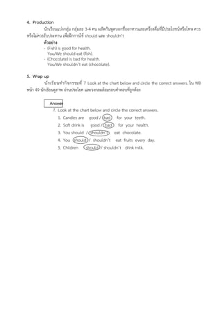 4. Production
นักเรียนแบ่งกลุ่ม กลุ่มละ 3-4 คน ผลัดกันพูดบอกชื่ออาหารและเครื่องดื่มที่มีประโยชน์หรือโทษ ควร
หรือไม่ควรรับประทาน เพื่อฝึกการใช้ should และ shouldn’t
ตัวอย่าง
- (Fish) is good for health.
You/We should eat (fish).
- (Chocolate) is bad for health.
You/We shouldn’t eat (chocolate).
5. Wrap up
นักเรียนทำกิจกรรมที่ 7 Look at the chart below and circle the correct answers. ใน WB
หน้า 49 นักเรียนดูภาพ อ่านประโยค และวงกลมล้อมรอบคำตอบที่ถูกต้อง
Answer
7. Look at the chart below and circle the correct answers.
1. Candies are good / bad for your teeth.
2. Soft drink is good / bad for your health.
3. You should / shouldn’t eat chocolate.
4. You should / shouldn’t eat fruits every day.
5. Children should / shouldn’t drink milk.
 