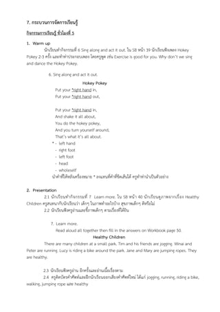 7. กระบวนการจัดการเรียนรู้
กิจกรรมการเรียนรู้ ชั่วโมงที่ 5
1. Warm up
นักเรียนทำกิจกรรมที่ 6 Sing along and act it out. ใน SB หน้า 39 นักเรียนฟังเพลง Hokey
Pokey 2-3 ครั้ง และทำท่าประกอบเพลง โดยครูพูด เช่น Exercise is good for you. Why don’t we sing
and dance the Hokey Pokey.
6. Sing along and act it out.
Hokey Pokey
Put your *right hand in,
Put your *right hand out,
Put your *right hand in,
And shake it all about,
You do the hokey pokey,
And you turn yourself around,
That’s what it’s all about.
* - left hand
- right foot
- left foot
- head
- wholeself
นำคำที่ให้หลังเครื่องหมาย * ลงแทนที่คำที่ขีดเส้นใต้ ครูทำท่านำเป็นตัวอย่าง
2. Presentation
2.1 นักเรียนทำกิจกรรมที่ 7 Learn more. ใน SB หน้า 40 นักเรียนดูภาพจากเรื่อง Healthy
Children ครูสนทนากับนักเรียนว่า เด็กๆ ในภาพทำอะไรบ้าง สุขภาพเด็กๆ ดีหรือไม่
2.2 นักเรียนฟังครูอ่านและชี้ภาพเด็กๆ ตามเรื่องที่ได้ยิน
7. Learn more.
Read aloud all together then fill in the answers on Workbook page 50.
Healthy Children
There are many children at a small park. Tim and his friends are jogging. Winai and
Peter are running. Lucy is riding a bike around the park. Jane and Mary are jumping ropes. They
are healthy.
2.3 นักเรียนฟังครูอ่าน อีกครั้งและอ่านเนื้อเรื่องตาม
2.4 ครูติดบัตรคำศัพท์และฝึกนักเรียนออกเสียงคำศัพท์ใหม่ ได้แก่ jogging, running, riding a bike,
walking, jumping rope และ healthy
 