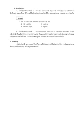 4. Production
4.1 นักเรียนทำกิจกรรมที่ 10 Fill in the blanks with the words in the box. ใน WB หน้า 51
นักเรียนดูภาพและเลือกคำที่กำหนดให้ เขียนเติมลงในช่องว่างให้ได้ความหมายตามภาพ ครูเฉลยคำตอบพร้อมกัน
Answer
11. Fill in the blanks with the words in the box.
2. riding a bike 3. walking
4. jumping rope 5. jogging
4.2 นักเรียนทำกิจกรรมที่ 11 Use some words in the box to complete this letter. ใน WB
หน้า 52 นักเรียนเลือกใช้คำจากกรอบที่กำหนดให้ เขียนบอกเล่ากิจกรรมที่ทำให้สุขภาพดีลงในจดหมายถึงคุณแม่
และพูดนำเสนอหน้าชั้นเรียน ถ้านำเสนอไม่ครบทุกคน ให้เตรียมไว้นำเสนอในการเรียนครั้งต่อไป
5. Wrap up
นักเรียนค้นคว้า จดรวบรวมคำศัพท์กิจกรรมที่ทำให้สุขภาพดีเพิ่มเติมจากสื่ออื่น ๆ เช่น พจนานุกรม
สำหรับเด็กหรือ Internet ลงในสมุดบันทึกคำศัพท์
 