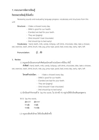 7. กระบวนการจัดการเรียนรู้
กิจกรรมการเรียนรู้ ชั่วโมงที่ 6
Reviewing sounds and evaluating language progress: vocabulary and structures from this
unit
Structure: - I (take a shower) every day.
- (Milk) is good for our health.
- (Candies) are bad for your teeth.
- They are (jogging).
- (She) shouldn’t (eat chocolate).
- (He) should (go to bed early).
Vocabulary: hand, teeth, milk, candy, lollipop, soft drink, chocolate, bike, take a shower,
eat, exercise, wash, drink, brush, ride, jog, jump rope, good, bad, every day, early, right, left
Pronunciation: /ʃ/, /θ/
1. Review
1.1 ครูและนักเรียนทบทวนคำศัพท์และโครงสร้างประโยคจากที่เรียน ดังนี้
คำศัพท์ : hand, teeth, milk, candy, lollipop, soft drink, chocolate, bike, take a shower,
eat, exercise, wash, drink, brush, ride, jog, jump rope, good, bad, every day, early, right, left
โครงสร้างประโยค : - I (take a shower) every day.
- (Milk) is good for our health.
- (Candies) are bad for your teeth.
- They are (jogging).
- (She) shouldn’t (eat chocolate).
- (He) should (go to bed early).
1.2 นักเรียนทำกิจกรรมที่ 8 Say the words. ใน SB หน้า 41 ครูอ่านให้นักเรียนฟังและพูดตาม
W: 8. Say the words.
should shower
brush wash
teeth health
1.3 ครูออกเสียงตัวอักษร ให้นักเรียนฟังอีกครั้ง
 