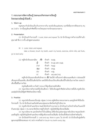เอกสารหมายเลข 3
7. กระบวนการจัดการเรียนรู้ (ออกแบบกิจกรรมการเรียนรู้)
กิจกรรมการเรียนรู้ ชั่วโมงที่ 1
1. Warm up
ครูสนทนากับนักเรียนเกี่ยวกับอาหารการกิน ของนักเรียนแต่ละคน บอกชื่อชื่ออาหารที่ชอบทาน คน
ละ 2 อย่าง จากนั้นครูเขียนคำศัพท์ทั้งภาษาไทยและภาษาอังกฤษบนกระดาน
2. Presentation
2.1 นักเรียนทำกิจกรรมที่ 1 Look, listen and repeat. ใน SB นักเรียนดูภาพกิจกรรมที่ทำแล้ว
สุขภาพดี ฟัง 2-3 ครั้ง แล้วพูดตามจนคล่อง
W: 1. Look, listen and repeat.
take a shower, brush my teeth, wash my hands, exercise, drink milk, eat fruits,
go to bed early
2.2 ครูฝึกนักเรียนออกเสียง /θ/ ท้ายคำ teeth
/ʃ/ ท้ายคำ brush และ wash
/nd/ ท้ายคำ hand
/ŋk/ ท้ายคำ drink
/lk/ ท้ายคำ milk
/t/ ท้ายคำ eat และ fruit
ครูฝึกนักเรียนออกเสียงตัวอักษร th /θ/ โดยให้วางลิ้นระหว่างฟันบนและฟันล่าง ปล่อยลมให้
เสียงแทรกลิ้นและฟัน เสียงนี้เป็นเสียงไม่ก้อง และให้นักเรียนเปรียบเทียบเสียงนี้กับเสียงในภาษาไทย จะพบว่า
เสียงนี้ไม่มีในภาษาไทย
ครูเน้นเสียงหนัก-เบาในคำ (stress) ให้ถูกต้องตามคลิปเสียง
2.3 ครูยกบัตรภาพกิจกรรมที่นักเรียนฟังจาก ให้นักเรียนพูดคำศัพท์ตามบัตรภาพที่เห็น ครูสลับบัตร
และสุ่มนักเรียนให้พูดคำศัพท์ของบัตรภาพนั้น
3. Practice
3.1 ครูแบ่งนักเรียนออกเป็นกลุ่ม กลุ่มละ 3-4 คน ครูติดบัตรภาพบนกระดาน และชูบัตรคำที่เรียนใน
กิจกรรมที่ 1 ใน SB นักเรียนอ่านแล้วส่งตัวแทนกลุ่มออกมาติดบัตรคำคู่กับบัตรภาพ
3.2 ครูสลับบัตรคำและบัตรภาพแล้วติดบัตรคำบนกระดาน นักเรียนอ่านบัตรคำพร้อมกันและให้
ตัวแทนกลุ่ม กลุ่มละ 1 คน ออกมาติดบัตรภาพคู่กับบัตรคำ กลุ่มใดติดได้ถูกต้องจะได้แต้ม
3.3 ครูวางบัตรภาพ และบัตรคำคว่ำไว้บนโต๊ะครู ให้นักเรียนแต่ละกลุ่มมาหยิบบัตรภาพและบัตรคำ
และยืนคู่กัน กลุ่มใดจับคู่บัตรคำและบัตรภาพได้ถูกต้องรวดเร็วจะได้แต้ม นักเรียนทั้งห้องอ่านบัตรคำพร้อมกัน
3.4 นักเรียนทำกิจกรรมที่ 2 Look and say. Work in pairs. ใน SB หน้า 35 นักเรียนจับคู่ผลัดกัน
พูดบอกสุขนิสัยของตนเอง 4-5 อย่าง ตามตัวอย่าง I brush my teeth every day.
 