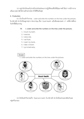 3.5 ครูนำนักเรียนอภิปรายถึงประโยชน์ของการปฏิบัติตนเพื่อให้มีสุขภาพดี ได้แก่ การมีร่างกาย
แข็งแรง สุขภาพดี มีความต้านทานโรค ทำให้ชีวิตเป็นสุข
4. Production
4.1 นักเรียนทำกิจกรรม Listen and write the numbers on the lines under the pictures.
ใน WB หน้า 45 นักเรียนดูภาพจาก Mind Map เรื่อง Good Health แล้วเขียนหมายเลข 1-7 ลงใต้ภาพที่ตรง
กับคำที่ได้ยินจากครู
W: 1. Listen and write the numbers on the lines under the pictures.
1. I brush my teeth.
2. I exercise.
3. I drink milk.
4. I eat fruits.
5. I wash my hands.
6. I take a shower.
7. I go to bed early.
Answer
1. Listen and write the numbers on the lines under the pictures.
4.2 นักเรียนทำกิจกรรมที่ 2 Read and match. ใน WB หน้า 45 นักเรียนอ่านออกเสียงคำและ
กลุ่มคำในกรอบ
1
6
2
3
4 57
 