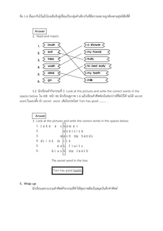 ข้อ 1-6 ที่แยกกันไว้แล้วโยงเส้นจับคู่เชื่อมเป็นกลุ่มคำเดียวกันที่มีความหมายถูกต้องตามสุขนิสัยที่ดี
Answer
2. Read and match.
5.2 นักเรียนทำกิจกรรมที่ 3 Look at the pictures and write the correct words in the
spaces below. ใน WB หน้า 46 นักเรียนดูภาพ 1-6 แล้วเขียนคำศัพท์ลงในช่องว่างที่ขีดไว้ให้ จะได้ secret
word ในแนวตั้ง นำ secret word เติมในประโยค Tom has good ………. .
Answer
3. Look at the pictures and write the correct words in the spaces below.
1. t a k e a s h o w e r
2. e x e r c i s e
3. w a s h my h a n d s
4. d r i n k m i l k
5. e a t f r u i t s
6. b r u s h my t e e t h
The secret word in the box:
Tom has good health.
5. Wrap up
นักเรียนจดรวบรวมคำศัพท์กิจกรรมที่ทำให้สุขภาพดีลงในสมุดบันทึกคำศัพท์
 