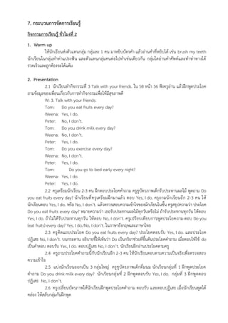 7. กระบวนการจัดการเรียนรู้
กิจกรรมการเรียนรู้ ชั่วโมงที่ 2
1. Warm up
ให้นักเรียนส่งตัวแทนกลุ่ม กลุ่มละ 1 คน มาหยิบบัตรคำ แล้วอ่านคำที่หยิบได้ เช่น brush my teeth
นักเรียนในกลุ่มทำท่าแปรงฟัน และตัวแทนกลุ่มคนต่อไปทำเช่นเดียวกัน กลุ่มใดอ่านคำศัพท์และทำท่าทางได้
รวดเร็วและถูกต้องจะได้แต้ม
2. Presentation
2.1 นักเรียนทำกิจกรรมที่ 3 Talk with your friends. ใน SB หน้า 36 ฟังครูอ่าน แล้วฝึกพูดประโยค
ถามข้อมูลของเพื่อนเกี่ยวกับการทำกิจกรรมเพื่อให้มีสุขภาพดี
W: 3. Talk with your friends.
Tom: Do you eat fruits every day?
Weena: Yes, I do.
Peter: No, I don’t.
Tom: Do you drink milk every day?
Weena: No, I don’t.
Peter: Yes, I do.
Tom: Do you exercise every day?
Weena: No, I don’t.
Peter: Yes, I do.
Tom: Do you go to bed early every night?
Weena: Yes, I do.
Peter: Yes, I do.
2.2 ครูเตรียมนักเรียน 2-3 คน ฝึกตอบประโยคคำถาม ครูชูบัตรภาพเด็กรับประทานผลไม้ พูดถาม Do
you eat fruits every day? นักเรียนที่ครูเตรียมฝึกมาแล้ว ตอบ Yes, I do. ครูถามนักเรียนอีก 2-3 คน ให้
นักเรียนตอบ Yes, I do. หรือ No, I don’t. แล้วตรวจสอบความเข้าใจของนักเรียนในชั้น ครูสรุปความว่า ประโยค
Do you eat fruits every day? หมายความว่า เธอรับประทานผลไม้ทุกวันหรือไม่ ถ้ารับประทานทุกวัน ให้ตอบ
Yes, I do. ถ้าไม่ได้รับประทานทุกวัน ให้ตอบ No, I don’t. ครูเปรียบเทียบการพูดประโยคถาม-ตอบ Do you
(eat fruits) every day? Yes, I do./No, I don’t. ในภาษาอังกฤษและภาษาไทย
2.3 ครูติดแถบประโยค Do you eat fruits every day? ประโยคตอบรับ Yes, I do. และประโยค
ปฏิเสธ No, I don’t. บนกระดาน อธิบายชี้ให้เห็นว่า Do เป็นกริยาช่วยที่ขึ้นต้นประโยคคำถาม เมื่อตอบให้ใช้ do
เป็นคำตอบ ตอบรับ Yes, I do. ตอบปฏิเสธ No, I don’t. นักเรียนฝึกอ่านประโยคตามครู
2.4 ครูถามประโยคคำถามนี้กับนักเรียนอีก 2-3 คน ให้นักเรียนตอบตามความเป็นจริงเพื่อตรวจสอบ
ความเข้าใจ
2.5 แบ่งนักเรียนออกเป็น 3 กลุ่มใหญ่ ครูชูบัตรภาพเด็กดื่มนม นักเรียนกลุ่มที่ 1 ฝึกพูดประโยค
คำถาม Do you drink milk every day? นักเรียนกลุ่มที่ 2 ฝึกพูดตอบรับ Yes, I do. กลุ่มที่ 3 ฝึกพูดตอบ
ปฏิเสธ No, I don’t.
2.6 ครูเปลี่ยนบัตรภาพให้นักเรียนฝึกพูดประโยคคำถาม ตอบรับ และตอบปฏิเสธ เมื่อนักเรียนพูดได้
คล่อง ให้สลับกลุ่มกันฝึกพูด
 