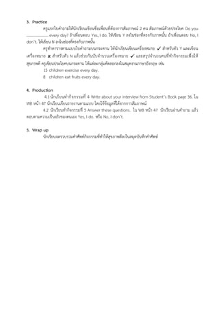 3. Practice
ครูแจกใบคำถามให้นักเรียนเขียนชื่อเพื่อนที่ต้องการสัมภาษณ์ 2 คน สัมภาษณ์ด้วยประโยค Do you
………………….. every day? ถ้าเพื่อนตอบ Yes, I do. ให้เขียน Y ลงในช่องที่ตรงกับภาพนั้น ถ้าเพื่อนตอบ No, I
don’t. ให้เขียน N ลงในช่องที่ตรงกับภาพนั้น
ครูทำตารางตามแบบใบคำถามบนกระดาน ให้นักเรียนเขียนเครื่องหมาย ✓ สำหรับตัว Y และเขียน
เครื่องหมาย  สำหรับตัว N แล้วช่วยกันนับจำนวนเครื่องหมาย ✓ และสรุปจำนวนคนที่ทำกิจกรรมเพื่อให้
สุขภาพดี ครูเขียนประโยคบนกระดาน ให้แต่ละกลุ่มคัดลอกลงในสมุดงานภาษาอังกฤษ เช่น
15 children exercise every day.
8 children eat fruits every day.
4. Production
4.1นักเรียนทำกิจกรรมที่ 4 Write about your interview from Student’s Book page 36. ใน
WB หน้า 47 นักเรียนเขียนรายงานตามแบบ โดยใช้ข้อมูลที่ได้จากการสัมภาษณ์
4.2 นักเรียนทำกิจกรรมที่ 5 Answer these questions. ใน WB หน้า 47 นักเรียนอ่านคำถาม แล้ว
ตอบตามความเป็นจริงของตนเอง Yes, I do. หรือ No, I don’t.
5. Wrap up
นักเรียนจดรวบรวมคำศัพท์กิจกรรมที่ทำให้สุขภาพดีลงในสมุดบันทึกคำศัพท์
 