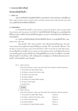 7. กระบวนการจัดการเรียนรู้
กิจกรรมการเรียนรู้ ชั่วโมงที่ 3
1. Warm up
ครูทบทวนคำศัพท์เกี่ยวกับสุขนิสัยโดยใช้บัตรภาพและบัตรคำจากกิจกรรมในแผนการเรียนรู้ที่ผ่านมา
ได้แก่ take a shower, brush my teeth, wash my hands, exercise, drink, milk, eat fruits, go to bed
early ครูให้นักเรียนอ่านคำศัพท์เหล่านี้พร้อมกัน
2. Presentation
2.1 นักเรียนทำกิจกรรมที่ 4 Listen and say. Look at the pictures. Listen, say and match
the sentences with the pictures. ใน SB หน้า 37 ครูอ่านให้นักเรียนฟัง นักเรียนดูภาพ a-g และจับคู่ประโยค
ที่ได้ยินจากครูกับภาพที่เห็น ทีละประโยคให้นักเรียนพูดตาม และบอกว่าประโยคนั้นตรงกับภาพใดเพื่อตรวจ
คำตอบพร้อมกัน
2.2 ครูอธิบายคำศัพท์ใหม่เพิ่มเติม ซึ่งเป็นคำศัพท์ที่เกี่ยวข้องกับการบอกสุขนิสัยที่ดี ได้แก่ after,
before, time และ meal
after หมายถึง “หลัง” before หมายถึง “ก่อน” ใช้บอกตำแหน่งหรือช่วงเวลา เช่น after
meals, before eating ครูอธิบายความหมายคำศัพท์ time หมายถึง “ครั้ง” meal หมายถึง “มื้ออาหาร” เช่น
He takes a shower two times a day. (เขาอาบน้ำวันละ 2 ครั้ง) He brushes his teeth after meals.
(เขาแปรงฟันหลังอาหารทุกมื้อ) และ He washes his hands before eating. (เขาล้างมือก่อนรับประทาน
อาหารทุกครั้ง) ครูอธิบายว่ากิจกรรมใดที่ Peter ทำเป็นสุขนิสัยที่ดี (good habits) บ้าง ซึ่งได้แก่ การแปรงฟัน
หลังอาหารทุกมื้อ การอาบน้ำวันละ 2 ครั้ง การดื่มนมทุกวัน การเล่นฟุตบอล การล้างมือก่อนรับประทานอาหาร
ทุกครั้ง การเข้านอนแต่หัวค่ำ และการกินผลไม้
W: 4. Listen and say.
Look at the pictures. Listen, say and match the sentences with the pictures
1. He brushes his teeth after meals.
2. He takes a shower two times a day.
3. He drinks milk every day.
4. He plays football.
5. He washes his hands before eating.
6. He goes to bed early.
7. He eat fruits.
Answer
4. Listen and say.
Look at the pictures. Listen, say and match the sentences with the pictures.
1. He brushes his teeth after meals. Picture b.
2. He takes a shower two times a day. Picture a.
3. He drinks milk every day. Picture d.
4. He plays football. Picture c.
5. He washes his hands before eating. Picture g.
 