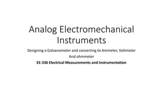 Analog Electromechanical
Instruments
Designing a Galvanometer and converting to Ammeter, Voltmeter
And ohmmeter
EE-336 Electrical Measurements and Instrumentation
 