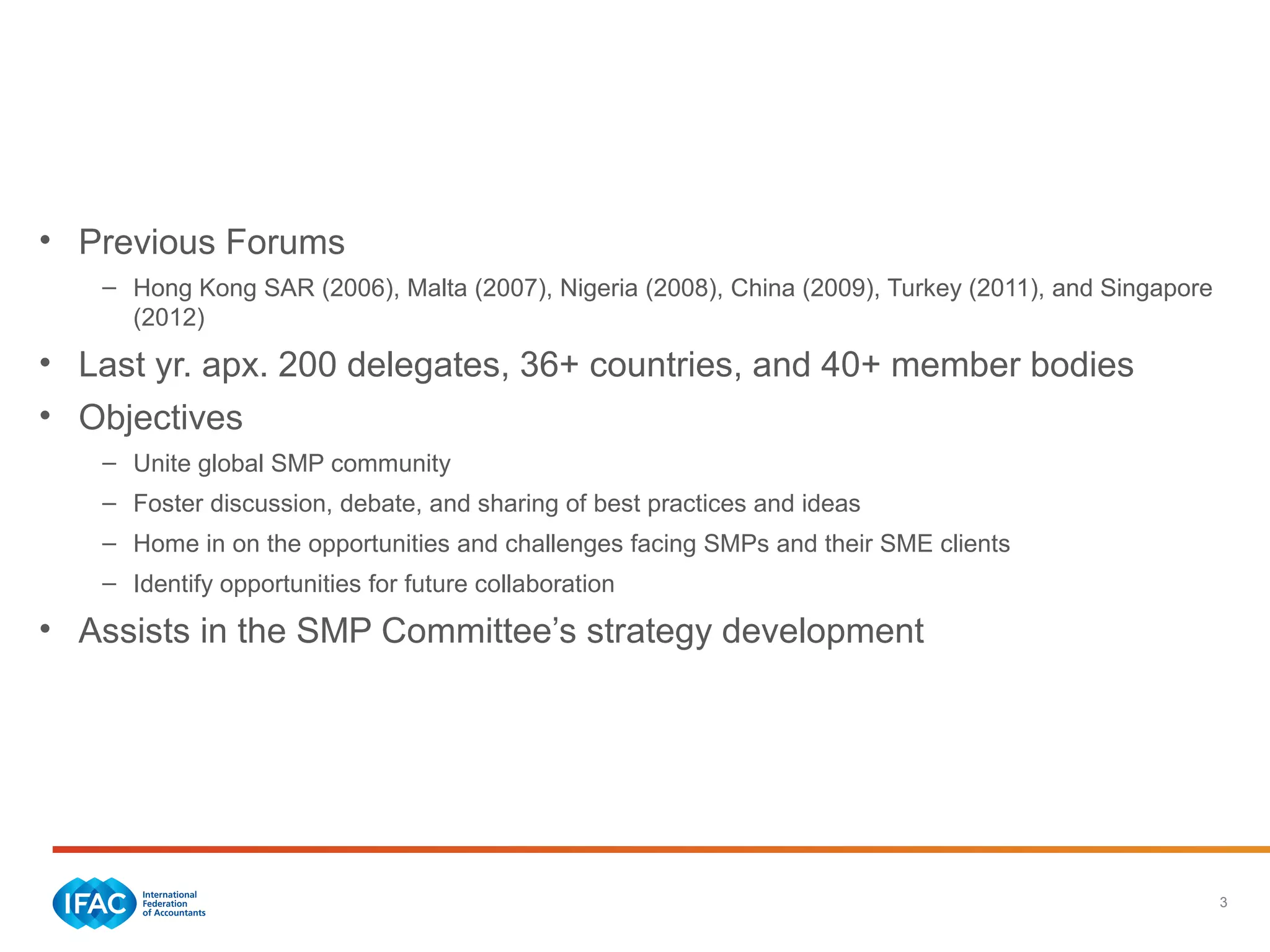 3
Annual IFAC SMP Forum
• Previous Forums
– Hong Kong SAR (2006), Malta (2007), Nigeria (2008), China (2009), Turkey (2011), and Singapore
(2012)
• Last yr. apx. 200 delegates, 36+ countries, and 40+ member bodies
• Objectives
– Unite global SMP community
– Foster discussion, debate, and sharing of best practices and ideas
– Home in on the opportunities and challenges facing SMPs and their SME clients
– Identify opportunities for future collaboration
• Assists in the SMP Committee’s strategy development
 