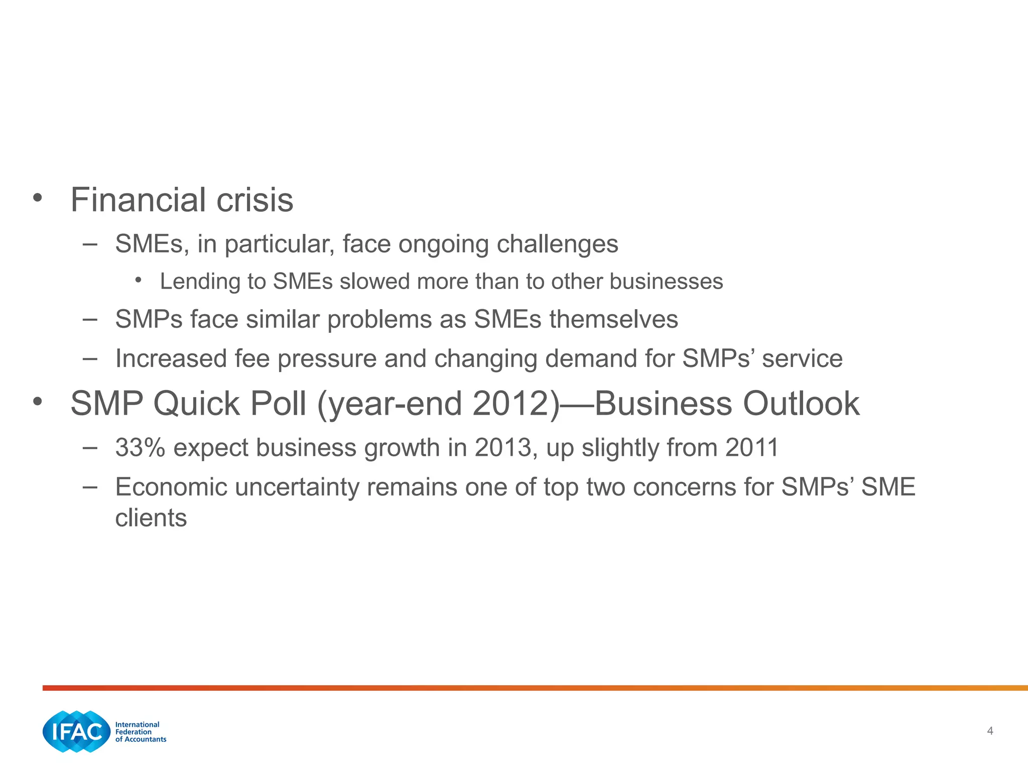 4
Economic Trends—Global
• Financial crisis
– SMEs, in particular, face ongoing challenges
• Lending to SMEs slowed more than to other businesses
– SMPs face similar problems as SMEs themselves
– Increased fee pressure and changing demand for SMPs’ service
• SMP Quick Poll (year-end 2012)—Business Outlook
– 33% expect business growth in 2013, up slightly from 2011
– Economic uncertainty remains one of top two concerns for SMPs’ SME
clients
 