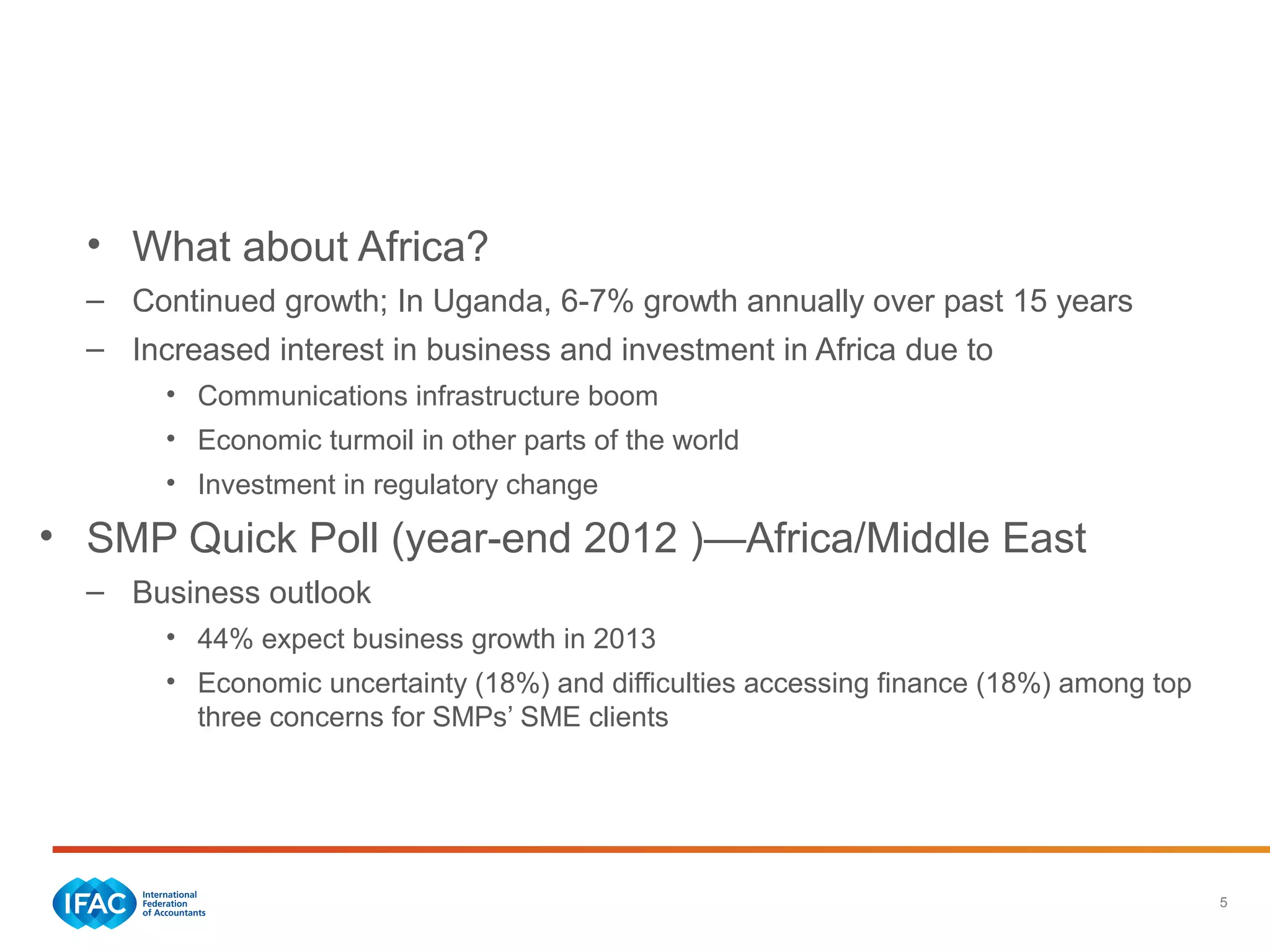5
Economic Trends—Regional
• What about Africa?
– Continued growth; In Uganda, 6-7% growth annually over past 15 years
– Increased interest in business and investment in Africa due to
• Communications infrastructure boom
• Economic turmoil in other parts of the world
• Investment in regulatory change
• SMP Quick Poll (year-end 2012 )—Africa/Middle East
– Business outlook
• 44% expect business growth in 2013
• Economic uncertainty (18%) and difficulties accessing finance (18%) among top
three concerns for SMPs’ SME clients
 