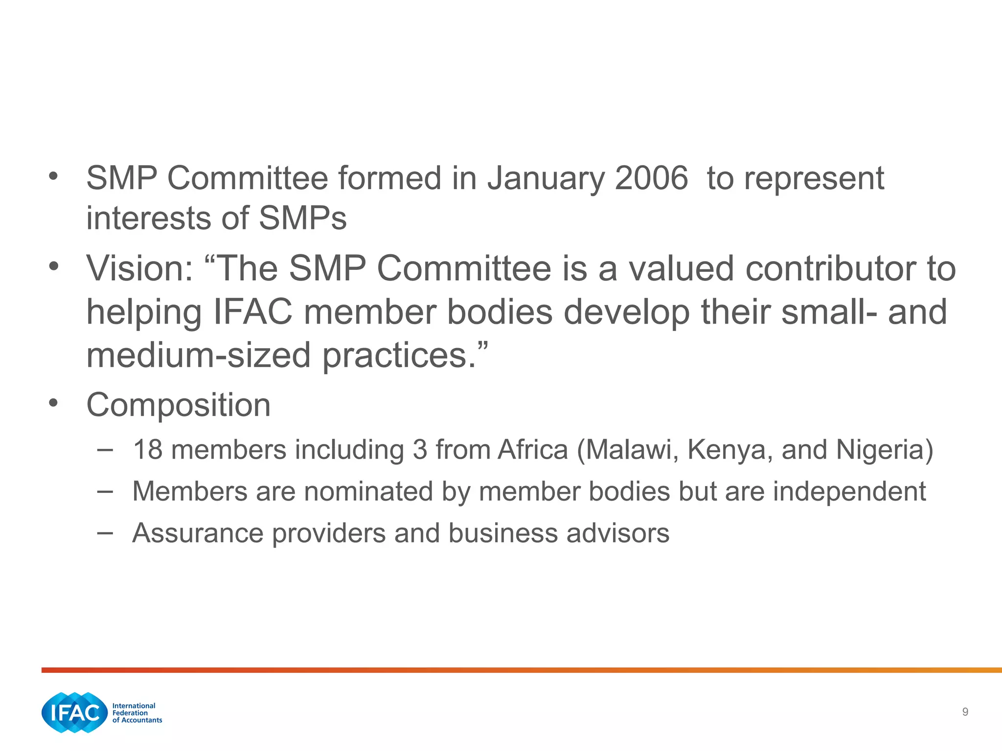 9
IFAC’s Activities to Address Challenges
• SMP Committee formed in January 2006 to represent
interests of SMPs
• Vision: “The SMP Committee is a valued contributor to
helping IFAC member bodies develop their small- and
medium-sized practices.”
• Composition
– 18 members including 3 from Africa (Malawi, Kenya, and Nigeria)
– Members are nominated by member bodies but are independent
– Assurance providers and business advisors
 