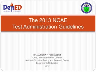 DR. AURORA F. FERNANDEZ
Chief, Test Development Division
National Education Testing and Research Center
Department of Education
2013
The 2013 NCAE
Test Administration Guidelines
DEPARTMENT OF EDUCATIONDEPARTMENT OF EDUCATION
 