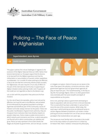 1 ACMC Paper 2/2013 > Policing – The Face of Peace in Afghanistan
Policing – The Face of Peace
in Afghanistan
or mitigate corruption. Police of course are not alone in the
rule of law space; the judiciary, corrections services, other
government agencies and non-government agencies all
play an important part. This notwithstanding, in the day-to-
day life of an average Afghan, there is no other government
instrumentality with the same breadth and depth of
responsibilities as the police.
At its core, policing is about a government attempting to
keep its population safe and secure from crime and disorder.
This is a task which has been undertaken in various forms
since the eras of the ancient empires. While today, the
exact way in which policing services are delivered varies to
certain degrees between jurisdictions, all modern civilian
policing structures emanate from one of two service delivery
paradigms that evolved about 200 years ago.
The one we are most familiar with in Australia is the model
born in the 1829 creation of a police force in London by
Sir Robert Peel. Peel’s ‘bobbies’ embraced the philosophy
> Paper 02/2013
Superintendent Jason Byrnes
This paper outlines the critical challenges in regards to the
evolution of the Afghan National Police (or ANP). Rather than
lessons learned per se, the paper argues that the lessons
to be learned from the Afghan experience are that the
militarisation or securitisation of nascent civilian capabilities
is problematic. For a model of civilian policing to be effective,
it has to be one that the community desires and/or accepts.
For Afghanistan, this also requires a true unity of effort on
the part of the international community in supporting an
Afghan initiated civilian policing model, even if aspects of
the model are not regarded as ideal to the Western eye.
Let us start with the proposition that police are the face
of peace.
For the rule of law to be operable, police must not just be
effective, but must be seen to be effective, and accepted
(if not embraced) by the general population as being a
legitimate and beneficial part of the community. Issues of
freedom and order always intersect at the police.1
Police are
the public manifestation of government authority; they are
the government institution that most directly impacts on
people’s daily lives. Police create a stable environment in
which industry and commerce can thrive, in which education
can flourish and in which communities can stabilise and
grow. Police can also represent a force that checks the
illegal use of power by government, and can disrupt, counter
 