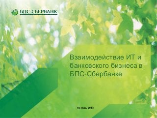 Взаимодействие ИТ и 
банковского бизнеса в 
БПС-Сбербанке 
Ноябрь 2014 
 