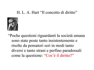 H. L. A. Hart “Il concetto di diritto”
“Poche questioni riguardanti la società umana
sono state poste tanto insistentemente e
risolte da pensatori seri in modi tanto
diversi e tanto strani e perfino paradossali
come la questione: “Cos’è il diritto?”
 