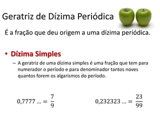 Geratriz de Dízima Periódica
É a fração que deu origem a uma dízima periódica.

• Dízima Simples
– A geratriz de uma dízima simples é uma fração que tem para
numerador o período e para denominador tantos noves
quantos forem os algarismos do período.

 