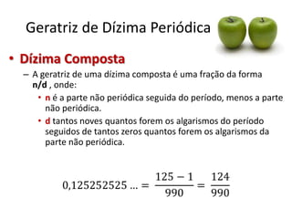 Geratriz de Dízima Periódica
• Dízima Composta
– A geratriz de uma dízima composta é uma fração da forma
n/d , onde:
• n é a parte não periódica seguida do período, menos a parte
não periódica.
• d tantos noves quantos forem os algarismos do período
seguidos de tantos zeros quantos forem os algarismos da
parte não periódica.

 