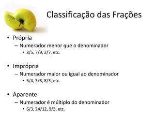 Classificação das Frações
• Própria
– Numerador menor que o denominador
• 3/5, 7/9, 2/7, etc.

• Imprópria
– Numerador maior ou igual ao denominador
• 5/4, 3/3, 8/3, etc.

• Aparente
– Numerador é múltiplo do denominador
• 6/3, 24/12, 9/3, etc.

 