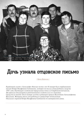 В районной газете «Александро-Невские вести» от 16 января было опубликовано
письмо Петра Иосифовича Ситникова, которое он послал своим родным в августе
1941 года. В редакцию солдатский треугольник попал из Студенковской школы.
Мы просили откликнуться родственников солдата или его знакомых.
Сразу после выхода этого номера газеты в редакцию пришла Валентина Александровна
Васильева. Женщина много лет работала в райцентре почтальоном.
Оказалась внучкой Петра Иосифовича Ситникова по материнской линии.
• Ирина Шарихина •
Дочь узнала отцовское письмо
>> На фото: в центре – Александра Петровна Полубеева
со своими детьми, крайняя справа – Валентина Васильева
10
 