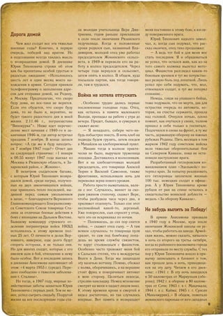 Дорога домой
Чем жил солдат все эти тяжелые
военные годы? Конечно, в первую
очередь, победой над врагом. Но
в подсознании всегда таилась мысль
о возвращении домой. В дневнике
Юрия Тихоновича строки об этом
как бы пропитаны особой грустью и
радостью ожидания: «Исполнилось
шесть лет и один месяц моего на-
хождения в армии. Сегодня приняли
телефонограмму о заполнении адре-
сов для отправки домой, на Родину,
в Москву. Предполагаю, что скоро
буду дома, но все-таки не верится.
Если это сбудется, что скоро буду
дома, то не было и, вероятно, не
будет такого радостного дня в моей
жизни. 2.11.46 г., погранзастава
“Винокурка”». Ниже идет перечис-
ление мест начиная с 1940-го и за-
канчивая 1946-м, где автор встречал
праздник 7 ноября. В конце записи
вопрос: «А где же я буду находить-
ся 7 ноября 1947 года?» Ответ дан
на следующей страничке: «1 января
в 00.55 минут 1947 года выехал из
Москвы в Рязанскую область, в За-
харовский район, с. Жокино».
В нехитром солдатском багаже,
с которым Юрий Тихонович возвра-
щался домой, среди наград, получен-
ных на двух закончившихся войнах,
еще хранилось тепло последней, вы-
данной перед самым увольнением
в запас, – благодарности Верховного
Главнокомандующего Генералиссиму-
са Советского Союза товарища Ста-
лина за отличные боевые действия в
боях с японцами на Дальнем Востоке.
Бывшему командиру строевого от-
деления погранотряда войск НКВД
исполнилось к этому времени пол-
ных 25 лет. О личности и делах Вер-
ховного, наверное, еще долго будут
спорить историки, и не только они.
Но для многих солдат, которые с его
именем шли в бой, отношение к нему
было особое. Вот и последняя запись
в дневнике Анисимова напоминает об
этом: «4 марта 1953 г. (среда). Пере-
дано сообщение о тяжелом заболева-
нии т. Сталина».
Но тогда, в 1947 году, мирные хо-
зяйственные заботы захватили Юрия
Тихоновича с первых дней. Тем не ме-
нее, успел сыграть свадьбу. Подругой
жизни на все последующие годы ста-
ла молодая учительница Вера Дми-
триевна, годом раньше приехавшая
в село после окончания Рязанского
педучилища. Когда в положенные
сроки родился сын, названный Вла-
димиром, молодой отец уже работал
председателем Жокинского сельсо-
вета, в 1949-м перевели его на ра-
боту в колхоз председателем. Через
четыре года вернулся в сельсовет,
затем опять в колхоз. В общем, куда
посылала партия, как тогда говори-
ли, там и трудился.
Война не хотела отпускать
Особенно трудно дались первые
послевоенные голодные годы. Отец,
как осталось в памяти маленького
Володи, пропадал на работе с утра до
вечера. Придет, бывало, в сумерках и
скажет жене:
– Я ненадолго, собери чего-ни-
будь побыстрее поесть. В ночь хлеб на
подводы будем грузить, затем поедем
в Михайлов на хлебоприемный пункт.
Машин тогда в колхозе практи-
чески не было, выручала труженица
лошадка. Доставалось и колхозникам.
Вот и на хлебозаготовках молодой
председатель, его товарищи Алексей
Тюрин и Василий Самсонов, также
фронтовики, использовали ночь для
перевозки зерна нового урожая.
Работа просто выматывала, вали-
ла с ног. Случалось, махнет за ско-
рым ужином стопочку, скажет Вере,
чтобы разбудила часа через два, и
приляжет отдохнуть. Только сон этот
неспокойный какой-то, дерганый.
Уже повзрослев, сын спросит у отца,
чего это он вскрикивал по ночам.
– Понимаешь, до сих пор снится
война, – скажет отец сыну. – А там
всякое случалось: то товарища пуля
сразит, то сам под бомбежку попа-
дешь во время службы связистом,
то вдруг столкнешься с фашистом.
Особенно часто тревожит меня бой
в Сальских степях, что в междуречье
Волги и Дона. Тогда мы защищали
эту казачью вотчину. Помню, сбежал
с холма, оборачиваюсь, а на вершине
стоит фриц и поворачивает автомат
в мою сторону. Целиться некогда,
стреляю навскидку. Немец мгновение
смотрит на меня и падает лицом вниз.
К этому времени крови и смертей я
видел достаточно, но так случилось
впервые. Вот память и возвращает
меня постоянно к этому бою, к взгля-
ду поверженного врага.
Юрий Тихонович надолго замол-
чал, и, когда сын подумал, что рас-
сказ окончен, отец тихо продолжил:
– А ведь тот бой и для меня мог
стать последним. Я и обрадоваться
не успел, что остался жив, как из-за
того самого холмика вылетел мото-
цикл. Фашистов разглядел каким-то
боковым зрением и тут же почувство-
вал резкую боль под лопаткой. Лишь
успел про себя подумать, что, мол,
отвоевался солдат, и тут же потерял
сознание...
Немцы, глядя на упавшего бойца,
тоже подумали, что он мертв, дав для
острастки очередь из автомата, ко-
торая, на счастье сержанта, прошла
над головой. Очнулся ночью, плохо
помнит, как очутился у своих, толком
пришел в себя только в госпитале.
Подлечился и снова на фронт, в ту же
часть, державшую оборону на южных
рубежах Родины. Пять месяцев в том
жарком 1942 году советские войска
вели тяжелые оборонительные бои
на Северном Кавказе, пока не оста-
новили наступление врага.
Разработанный гитлеровским ко-
мандованием план «Эдельвейс» по-
терпел крах. За попытку реализовать
его гитлеровцы заплатили жизнью
100 тыс. немецких солдат и офице-
ров. А у Юрия Тихоновича кроме
рубцов от ран на спине осталось и
свидетельство воинской доблести –
медаль «За оборону Кавказа».
Не забудь выпить за Победу!
В армию Анисимова призвали
в 1940 году в Москве, куда после
окончания Жокинской школы он уе-
хал, чтобы работать на заводе. Армей-
ская жизнь, можно сказать, началась
в ночь со второго на третье октября,
когда из районного военкомата города
его отправили по месту службы. С тех
пор у Юрия Тихоновича вошло в при-
вычку записывать в блокнот о том,
как прошли день и ночь, приходящи-
еся на эту дату. Читаем в его днев-
нике: «1941 г. В эту ночь находился
в 50 километрах от Мариуполя (обо-
рона); 1942 г. в обороне в 80 киломе-
трах от Сочи; 1943 г. в г. Махачкала;
1944 г. в с. Кайма; 1945 г. г. Сунсин
(Маньчжурия)…» В общем, помотало
жокинского паренька от юго-западных
1313
 