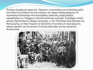 Ζούσαμε όμορφα και αρμονικά . Είμασταν κτηνοτρόφοι και πουλούσαμε γάλα
στα σπίτια των ελλήνων και των τούρκων. Δεν είχαμε πλήρη μόρφωση .Οι
περισσότεροι δουλεύαμε στα ελαιοτριβεία, καφενεία, μικρά μαγαζιά,
αγροφύλακες κ.α .Υπήρχαν οι πλούσιοι αλλά και οι φτωχοί. Γιορτάζαμε πολλές
γιορτές (Χριστούγεννα ,Πάσχα, πανηγύρια κ. τλ). Πιστεύαμε στην Παναγία την
Φανερωμένη, τον Άγιο Γεώργιο τον Χιοπολίτη. Οι γυναίκες το πρωί ζύμωναν,
κάνανε αργαλιό και τα οικιακά. Οι άντρες φρόντιζαν για την οικογένεια
δουλεύοντας.
 