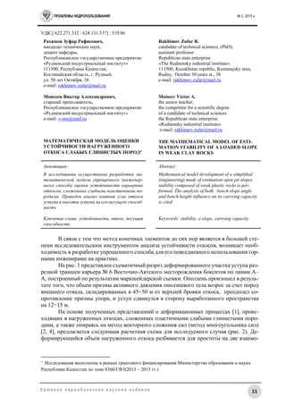 ПРОБЛЕМЫ НЕДРОПОЛЬЗОВАНИЯ № 2, 2015 г.
11С е т е в о е п е р и о д и ч е с к о е н а у ч н о е и з д а н и е
УДК [ 622.271.332 : 624.131.537] : 519.86
Рахимов Зуфар Рафисович,
кандидат технических наук,
доцент кафедры,
Республиканское государственное предприятие
«Рудненский индустриальный институт»
111500, Республика Казахстан,
Костанайская область, г. Рудный,
ул. 50 лет Октября, 38
e-mail: rakhimov.zufar@mail.ru
Моисеев Виктор Александрович,
старший преподаватель,
Республиканское государственное предприятие
«Рудненский индустриальный институт»
e-mail: v-mo@mail.ru
МАТЕМАТИЧЕСКАЯ МОДЕЛЬ ОЦЕНКИ
УСТОЙЧИВОСТИ НАГРУЖЕННОГО
ОТКОСА СЛАБЫХ ГЛИНИСТЫХ ПОРОД
Rakhimov Zufar R.
candidate of technical sciences, (PhD),
assistant professor
Republican state enterprise
«The Rudnensky industrial institute».
111500, Kazakhstan republic, Kostanajsky area,
Rudny, October 50 years st., 38
e-mail: rakhimov.zufar@mail.ru
Moiseev Victor A.
the senior teacher,
the competitor for a scientific degree
of a candidate of technical sciences
the Republican state enterprise
«Rudnensky industrial institute»
e-mail: rakhimov.zufar@mail.ru
THE MATHEMATICAL MODEL OF ESTI-
MATION STABILITY OF A LOADED SLOPE
IN WEAK CLAY ROCKS
Аннотация:
В исследовании осуществлена разработка ма-
тематической модели упрощенного (инженер-
ного) способа оценки устойчивости карьерных
откосов, сложенных слабыми пластичными по-
родами. Приведен анализ влияния угла откоса
уступа и высоты уступа на его несущую способ-
ность
Ключевые слова: устойчивость, откос, несущая
способность
Abstract:
Mathematical model development of a simplified
(engineering) mode of estimation open pit slopes
stability composed of weak plastic rocks is per-
formed. The analysis of both bench slope angle
and bench height influence on its carrying capacity
is cited
Keywords: stability, a slope, carrying capacity
В связи с тем что метод конечных элементов до сих пор является в большей сте-
пени исследовательским инструментом анализа устойчивости откосов, возникает необ-
ходимость в разработке упрощенного способа для его повседневного использования гор-
ными инженерами на практике.
На рис. 1 представлен схематичный разрез деформированного участка уступа раз-
резной траншеи карьера № 6 Восточно-Аятского месторождения бокситов по линии А–
А, построенный по результатам маркшейдерской съемки. Оползень произошел в резуль-
тате того, что объем призмы активного давления оползневого тела возрос за счет пород
внешнего отвала, складированных в 45÷50 м от верхней бровки откоса, преодолел со-
противление призмы упора, и уступ сдвинулся в сторону выработанного пространства
на 12÷15 м.
На основе полученных представлений о деформационных процессах [1], проис-
ходящих в нагруженных откосах, сложенных пластичными слабыми глинистыми поро-
дами, а также опираясь на метод векторного сложения сил (метод многоугольника сил)
[2, 4], предлагается следующая расчетная схема для исследуемого случая (рис. 2). Де-
формирующийся объем нагруженного откоса разбивается для простоты на две взаимо-

Исследования выполнены в рамках грантового финансирования Министерства образования и науки
Республики Казахстан по теме 0360/ГФ3(2013 – 2015 гг.)
 