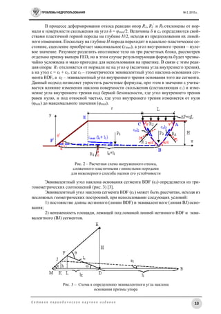 ПРОБЛЕМЫ НЕДРОПОЛЬЗОВАНИЯ № 2, 2015 г.
13С е т е в о е п е р и о д и ч е с к о е н а у ч н о е и з д а н и е
В процессе деформирования откоса реакции опор R2, R2
’
и R3 отклонены от нор-
мали к поверхности скольжения на угол δ = φmax/2. Величины δ и cо определяются свой-
ствами пластичной горной породы на глубине H/2, исходя из предположения их линей-
ного изменения. Поскольку на глубине H порода переходит в идеально-пластическое со-
стояние, сцепление приобретает максимальное (cmax), а угол внутреннего трения – нуле-
вое значение. Разумнее разделить оползневое тело на три расчетных блока, рассмотрев
отдельно призму выпора FED, но в этом случае результирующая формула будет чрезвы-
чайно усложнена и мало пригодна для использования на практике. В связи с этим реак-
ция опоры R1 отклоняется от нормали не на угол φ (величина угла внутреннего трения),
а на угол ε = ε1 + ε2, где ε1 – геометрически эквивалентный угол наклона основания сег-
мента BDF, а ε2 – эквивалентный угол внутреннего трения основания того же сегмента.
Данный подход позволяет упростить расчетные формулы, при этом в значении ε учиты-
вается влияние изменения наклона поверхности скольжения (составляющая ε1) и изме-
нение угла внутреннего трения под бермой безопасности, где угол внутреннего трения
равен нулю, и под откосной частью, где угол внутреннего трения изменяется от нуля
(φmin) до максимального значения (φmax).
Рис. 2 – Расчетная схема нагруженного откоса,
сложенного пластичными глинистыми породами
для инженерного способа оценки его устойчивости
Эквивалентный угол наклона основания сегмента BDF (ε1) определяется из три-
гонометрических соотношений (рис. 3) [3].
Эквивалентный угол наклона сегмента BDF (ε1) может быть рассчитан, исходя из
несложных геометрических построений, при использовании следующих условий:
1) постоянство длины истинного (линии BDF) и эквивалентного (линия BJ) осно-
вания;
2) неизменность площади, лежащей под ломаной линией истинного BDF и экви-
валентного (BJ) сегментов.
Рис. 3 – Схема к определению эквивалентного угла наклона
основания призмы упора
 