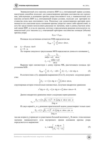 ПРОБЛЕМЫ НЕДРОПОЛЬЗОВАНИЯ № 2, 2015 г.
14С е т е в о е п е р и о д и ч е с к о е н а у ч н о е и з д а н и е
Эквивалентный угол наклона сегмента BDF (ε1), учитывающий первое условие,
наилучшим способом подходит для удовлетворения критерия постоянства сил сцепле-
ния, действующих в основании призмы упора оползневого тела, а эквивалентный угол
наклона сегмента BDF (ε1), учитывающий второе условие, подходит для критерия по-
стоянства силы веса оползневого тела. Поскольку для удовлетворения критерия неиз-
менности сил сцепления вдоль основания призмы упора нет каких-либо препятствий, то
есть без труда можно использовать реальные их значения, зная и длины участков лома-
ной линии BDF, и углы их наклона, поэтому в предлагаемом решении используется эк-
вивалентный угол наклона (ε1), отвечающий критерию постоянства площади (объема)
призмы упора:
SLFD = S KJB . (1)
Площадь под истинным сегментом FDB определится как
 sincos2
o2
1
FDB lS  , (2)
где до = H cos α /sin θ
ω = θ – α.
По теореме синусов из треугольника MFD определяется длина его основания lX:
   sinsin
OllX


,
 


sin
sin
O

 llX .
Выразив через неизвестную x длину отрезка MK, рассчитываем площадь тре-
угольника KJB:
.ctg)(
2
1
)(
2
1
11KJB xxllhxllS XX  (3)
В соответствии с (1), приравняв выражения (2) и (3), получаем следующее равен-
ство:
,cossin
2
1
ctg)(
2
1 2
O1  lxlxlX 
сгруппировав которое относительно неизвестных, получаем квадратное уравнение
.0cossinctg)(ctg 2
O1
2
  lxllx X (4)
Данное квадратное уравнение имеет следующие корни решения:
   
.
ctg2
cossinctg4 2
O
2
11
2,1

lllll
x
XX 

Из двух корней x1 и x2 решению практической задачи удовлетворяет только одно:
   
,
ctg2
ωcosωsinctg4 2
O
2
11
1

lllll
x
XX 

так как второе (x2) приводит к существенно большей величине lX. В связи с этим искомое
значение эквивалентного угла внутреннего трения основания призмы упора
определяется из выражения:
.
)(
ctg
arctgε
1
1 







xll
x
X

(5)
 