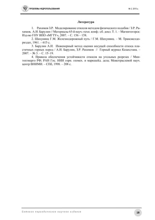 ПРОБЛЕМЫ НЕДРОПОЛЬЗОВАНИЯ № 2, 2015 г.
18С е т е в о е п е р и о д и ч е с к о е н а у ч н о е и з д а н и е
Литература
1. Рахимов З.Р. Моделирование откосов методом физического подобия / З.Р. Ра-
химов, А.И. Барулин // Материалы 65-й науч.-техн. конф.: сб. докл. Т. 1. – Магнитогорск:
Изд-во ГОУ ВПО «МГТУ», 2007. – С. 156 – 158.
2. Шахунянц Г.М. Железнодорожный путь / Г.М. Шахунянц. – М. Трансжелдо-
риздат, 1961. – 615 с.
3. Барулин А.И. Инженерный метод оценки несущей способности откоса пла-
стичных горных пород / А.И. Барулин, З.Р. Рахимов // Горный журнал Казахстана. –
2007. – № 3. – С. 15–19.
4. Правила обеспечения устойчивости откосов на угольных разрезах / Мин-
топэнерго РФ; РАН Гос. НИИ горн. геомех. и маркшейд. дела; Межотраслевой науч.
центр ВНИМИ. – СПб, 1998. – 208 с.
 