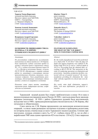 ПРОБЛЕМЫ НЕДРОПОЛЬЗОВАНИЯ № 2, 2015 г.
19С е т е в о е п е р и о д и ч е с к о е н а у ч н о е и з д а н и е
УДК 622.83
Харисов Тимур Фаритович
младший научный сотрудник,
Институт горного дела УрО РАН,
620075, г. Екатеринбург,
ул. Мамина-Сибиряка, 58
e-mail: Timur-ne@mail.ru
Замятин Алексей Леонидович
младший научный сотрудник,
Институт горного дела УрО РАН
e-mail: A.zamyatin@mail.ru
Ведерников Андрей Сергеевич
младший научный сотрудник,
Институт горного дела УрО РАН
e-mail: avedernikov@igduran.ru
ОСОБЕННОСТИ ЛИКВИДАЦИИ СТВОЛА
ШАХТЫ им. С.М. КИРОВА
ТУРЬИНСКОГО МЕДНОГО РУДНИКА
Kharisov Timur F.
junior researcher,
The Institute of mining UB RAS,
620075, Yekaterinburg,
Mamin-Sibiryak st., 58
e-mail: Timur-ne@mail.ru
Zamyatin Alexey L.
junior researcher,
The Institute of mining UB RAS
e-mail: A.zamyatin@mail.ru
Vedernikov Andrew S.
junior researcher,
The Institute of mining UB RAS
e-mail: avedernikov@igduran.ru
FEATURES OF ELIMINATION
THE SHAFT OF THE "S.M. KIROV"
MINE IN TURYINSKY COPPER MINE
Аннотация:
По результатам геофизических исследований,
выполненных на стволе шахты им. С.М. Кирова,
были определены глубина залегания пробки из
грунта и обломков крепи в нарушенном стволе
50 – 55 м, глубина залегания коренных пород 20
– 25 м. Исходя из полученных данных, согласно
РД 07-291-99 «Инструкция о порядке ведения
работ по ликвидации и консервации опасных
производственных объектов, связанных с поль-
зованием недрами», были разработаны реко-
мендации, обеспечивающие ликвидацию ствола
шахты с учетом его аварийного состояния.
Ключевые слова: ствол шахты, ликвидация,
нарушения крепи, деформация массива, геофи-
зические исследования
Abstract:
By the results of geophysical researches performed
on a shaft of the "S. M. Kirov" mine the plug soil
depth and support fragments were defined in the
broken shaft 50-55 m as well as bedrock depth of
20-25 m. Proceeding from the obtained data, ac-
cording to RD 07-291-99 "The instruction on the
order of conducting operations on elimination and
preservation hazardous production facilities con-
nected with use of natural resources" the recom-
mendations providing for elimination the mine
shaft with due regard for its critical state were de-
veloped.
Key words: mine shaft, elimination, support’s
faults, rock mass deformation, geo-physical re-
searches
Турьинский медный рудник был открыт приблизительно в конце 18-го века и
являлся основным поставщиком меди в России. В 1920 г. шахты рудника были законсер-
вированы (затоплены). В 1930 г. работа Турьинского рудника была восстановлена,
вследствие чего в 1980 г. проведена реконструкция стволов шахты им. С.М. Кирова, «Ка-
питальная» и «Никитинская».
Ствол шахты им. С.М. Кирова предназначен для выполнения вспомогательных
операций; в стволе также размещено лестничное отделение и трубопровод водоотлива,
по которому велась откачка воды со всего Турьинского медного рудника. Сечение пря-
моугольное, площадь сечения в свету Sсв=7,7 м2
, глубина ствола 425 м, где он сбит с
выработками ТМР лишь одним горизонтом 425 м на отметке –210 м [1]. Ствол закреплен

Исследования выполнены в рамках гранта РФФИ №14-05-00324
 